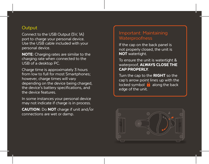 OutputConnect to the USB Output (5V, 1A) port to charge your personal device. Use the USB cable included with your personal device.NOTE: Charging rates are similar to the charging rate when connected to the USB of a desktop PC.Charge time is approximately 3 hours from low to full for most Smartphones; however, charge times will vary depending on the device being charged, the device&rsquo;s battery specifications, and the device features.In some instances your personal device may not indicate if charge is in process.CAUTION: Do NOT charge if unit and/or connections are wet or damp.Important: Maintaining WaterproofnessIf the cap on the back panel is not properly closed, the unit is NOT watertight. To ensure the unit is watertight &amp; waterproof, ALWAYS CLOSE THE CAP PROPERLY.Turn the cap to the RIGHT so the cap&rsquo;s arrow point lines up with the locked symbol  along the back edge of the unit.