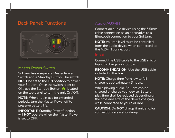 AUDIOAUX-INONOFFOUTPUTINPUTMaster Power SwitchSol Jam has a separate Master Power Switch and a Standby Button. The switch MUST be set to the ON position to power your Sol Jam. Once the switch is set to ON, use the Standby Button  located on the top panel to turn the unit On/Off.NOTE: When not in use for extended periods, turn the Master Power off to preserve battery life.IMPORTANT: Standby Power function will NOT operate when the Master Power is set to OFF.Back Panel: Functions Audio AUX-INConnect an audio device using the 3.5mm cable connection as an alternative to a Bluetooth connection to your Sol Jam.NOTE: Volume level must be controlled from the audio device when connected to the AUX-IN connection.InputConnect the USB cable to the USB micro Input to charge your Sol Jam.RECOMMENDATION: Use the USB cable included in the box.NOTE: Charge time from low to full charge is approximately 3 hours.While playing audio, Sol Jam can be charged or charge your device. Battery play time shall be reduced depending on the time and size of the device charging while connected to your Sol Jam.CAUTION: Do NOT charge if unit and/or connections are wet or damp.