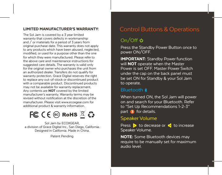 LIMITED MANUFACTURER&rsquo;S WARRANTY:The Sol Jam is covered by a 3 year limited warranty that covers defects in workmanship and / or materials for a period of 3 years from original purchase date. This warranty does not apply to any products which have been abused, neglected, modified, or used for a purpose other than the one for which they were manufactured. Please refer to the above care and maintenance instructions for suggested care details. The warranty is valid only for the original owner who purchases the unit from an authorized dealer. Transfers do not qualify for warranty protection. Grace Digital reserves the right to replace any out-of-stock or discontinued product with a comparable product. Discontinued products may not be available for warranty replacement. Any contents are NOT covered by the limited manufacturer&rsquo;s warranty. Warranty terms may be revised without notification at the discretion of the manufacturer. Please visit www.ecoxgear.com for additional product &amp; warranty information.Sol Jam by ECOXGEAR, a division of Grace Digital Inc., San Diego, California. Designed in California. Made in China.Patent Pending.On/OffPress the Standby Power Button once to power ON/OFF.IMPORTANT: Standby Power function will NOT operate when the Master Power is set OFF. Master Power Switch under the cap on the back panel must be set ON for Standby &amp; your Sol Jam to operate.BluetoothWhen turned ON, the Sol Jam will power on and search for your Bluetooth. Refer to &ldquo;Set Up Recommendations 1-2-3&rdquo; part for details.Speaker VolumePress  to decrease or  to increase Speaker Volume.NOTE: Some Bluetooth devices may require to be manually set for maximum audio level.Control Buttons &amp; Operations3