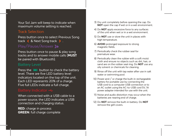 Your Sol Jam will beep to indicate when maximum volume setting is reached.Track SelectionPress button once to select Previous Song track  &amp; Next Song track  .Play/Pause/AnswerPress button once to pause &amp; play song tracks and to answer mobile calls (MUST be paired with Bluetooth).Battery LevelPress the  button to check the battery level. There are five LED battery level indicators located on the top of the unit. Each LED represents 20% of a charge. Five full LEDs indicate a full charge.Battery IndicatorWhen connected with a USB cable to a power source, the LED indicates a USB connection and charging status.RED: charge in processGREEN: full charge complete 3)  Dry unit completely before opening the cap. Do  NOT open the cap if wet or in a wet environment. 4) Do NOT apply excessive force to any surfaces   of the unit when wet or in a wet environment. 5) Do NOT use or store the unit in places with  high temperature.  6) AVOID prolonged exposure to strong  magnetic fields.  7) Periodically check the rubber seal for  premature wear. 8) Periodically clean the rubber with a soft moist   cloth and ensure no objects such as dirt, hair, or   sand are on the rubber seal ring. Do NOT use any   oily solvent  or chemicals for cleaning. 9) Rinse off the unit with tap water after use in salt   water or swimming pool.10) Power and / or charge the built-in rechargeable   battery for portable use by connecting the   USB cord to a computer USB connection or to   an AC outlet using the AC-to-USB cord 5V, 1A   power adapter intended for use with the unit. 11) Noise and audio distortion may occur when the   batteries are nearing end of charge. 12)  Do  NOT remove the built-in battery. Do NOT   remove the grill covers.