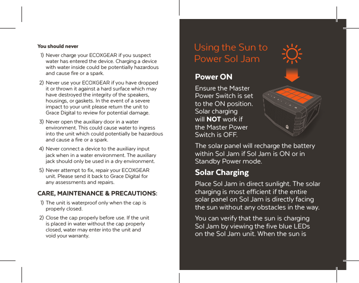 You should never  1)  Never charge your ECOXGEAR if you suspect   water has entered the device. Charging a device   with water inside could be potentially hazardous   and cause fire or  a spark. 2)  Never use your ECOXGEAR if you have dropped   it or thrown it against a hard surface which may   have destroyed the integrity of the speakers,   housings, or gaskets. In the event of a severe   impact to your unit please return the unit to   Grace Digital to review for potential damage. 3)  Never open the auxiliary door in a water   environment. This could cause water to ingress   into the unit which could potentially be hazardous   and cause a fire or  a spark. 4)  Never connect a device to the auxiliary input   jack when in a water environment. The auxiliary   jack should only be used in a dry environment. 5)  Never attempt to fix, repair your ECOXGEAR   unit. Please send it back to Grace Digital for   any assessments and repairs.CARE, MAINTENANCE &amp; PRECAUTIONS:  1)  The unit is waterproof only when the cap is  properly closed. 2)  Close the cap properly before use. If the unit   is placed in water without the cap properly  closed, water may enter into the  unit and  void your warranty.Using the Sun to Power Sol JamPower ONEnsure the Master Power Switch is set to the ON position. Solar charging will NOT work if the Master Power Switch is OFF.The solar panel will recharge the battery within Sol Jam if Sol Jam is ON or in Standby Power mode.Solar ChargingPlace Sol Jam in direct sunlight. The solar charging is most efficient if the entire solar panel on Sol Jam is directly facing the sun without any obstacles in the way.You can verify that the sun is charging Sol Jam by viewing the five blue LEDs on the Sol Jam unit. When the sun is 