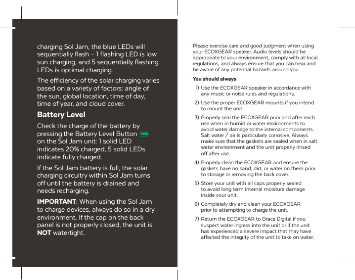 charging Sol Jam, the blue LEDs will sequentially flash &ndash; 1 flashing LED is low sun charging, and 5 sequentially flashing LEDs is optimal charging.The efficiency of the solar charging varies based on a variety of factors: angle of the sun, global location, time of day, time of year, and cloud cover.Battery LevelCheck the charge of the battery by pressing the Battery Level Button on the Sol Jam unit: 1 solid LED indicates 20% charged, 5 solid LEDs indicate fully charged.If the Sol Jam battery is full, the solar charging circuitry within Sol Jam turns off until the battery is drained and needs recharging.IMPORTANT: When using the Sol Jam to charge devices, always do so in a dry environment. If the cap on the back panel is not properly closed, the unit is NOT watertight.Please exercise care and good judgment when using your ECOXGEAR speaker. Audio levels should be appropriate to your environment, comply with all local regulations, and always ensure that you can hear and be aware of any potential hazards around you.You should always  1)  Use the ECOXGEAR speaker in accordance with   any music or noise rules and regulations. 2)  Use the proper ECOXGEAR mounts if you intend   to mount the unit.  3)  Properly seal the ECOXGEAR prior and after each   use when in humid or water environments to   avoid water damage to the internal components.   Salt water / air is particularly corrosive. Always   make sure that the gaskets are sealed when in salt   water environment and the unit  properly rinsed   off after use. 4)  Properly clean the ECOXGEAR and ensure the   gaskets have no sand, dirt, or water on them prior   to storage or removing the back cover.  5)  Store your unit with all caps properly sealed   to avoid long term internal moisture damage  inside your unit. 6) Completely dry and clean your ECOXGEAR   prior to attempting to charge the unit.  7) Return the ECOXGEAR to Grace Digital if you   suspect water ingress into the unit or if the unit   has experienced a severe impact that may have   affected the integrity of the unit to take on water.