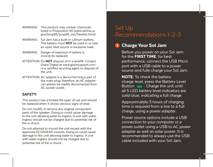 WARNING:  This product may contain chemicals listed in Proposition 65 (www.oehha.ca. gov/prop65/prop65_list/Newlist.html)WARNING:  Sol Jam has a built-in Lithium battery. The battery must NOT be used in or near an open heat source or excessive heat.WARNING:  Danger of explosion if battery is incorrectly replaced. ATTENTION: Do NOT dispose of in a landfill. Contact Grace Digital at www.gracesupport.com or a certified recycling agent to dispose of the unit.ATTENTION: AC adapter is a device forming a part of the main plug; therefore, an AC adapter can always be readily disconnected from AC socket-outlet.SAFETY:This product has a limited life span of use and should be replaced when it shows obvious signs of wear. Do not modify or remove any original component parts of the speaker. Doing so could cause damage to the unit allowing water to ingress. A unit with water ingress should not be charged due to potential risk of fire or shock.Do not attempt to mount the unit except with the approved ECOXGEAR mounts. Doing so could cause damage to the unit allowing water to ingress. A unit with water ingress should not be charged due to potential risk of fire or shock.Set Up Recommendations 1-2-31Charge Your Sol JamBefore you power on your Sol Jam for the FIRST TIME, for best performance, connect the USB Micro port with a USB cable to a power source and fully charge your Sol Jam.NOTE: To check the battery charge level, press the Battery Level Button  . Charge the unit until all 5 LED battery level indicators are solid blue, indicating a full charge.Approximately 3 hours of charging time is required from a low to a full charge, using a power adapter.Power source options include a USB connection to your computer or a power outlet using a USB to AC power adapter as well as solar power. It is recommended to always use the USB cable included with your Sol Jam.