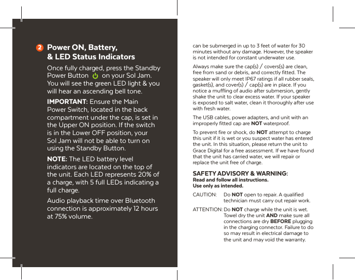 Power ON, Battery, &amp; LED Status IndicatorsOnce fully charged, press the Standby Power Button  on your Sol Jam. You will see the green LED light &amp; you will hear an ascending bell tone.IMPORTANT: Ensure the Main Power Switch, located in the back compartment under the cap, is set in the Upper ON position. If the switch is in the Lower OFF position, your Sol Jam will not be able to turn on using the Standby Button.NOTE: The LED battery level indicators are located on the top of the unit. Each LED represents 20% of a charge, with 5 full LEDs indicating a full charge.Audio playback time over Bluetooth connection is approximately 12 hours at 75% volume.2can be submerged in up to 3 feet of water for 30 minutes without any damage. However, the speaker is not intended for constant underwater use.Always make sure the cap(s) / covers(s) are clean, free from sand or debris, and correctly fitted. The speaker will only meet IP67 ratings if all rubber seals, gasket(s), and cover(s) / cap(s) are in place. If you notice a muffling of audio after submersion, gently shake the unit to clear excess water. If your speaker is exposed to salt water, clean it thoroughly after use with fresh water.The USB cables, power adapters, and unit with an improperly fitted cap are NOT waterproof.To prevent fire or shock, do NOT attempt to charge this unit if it is wet or you suspect water has entered the unit. In this situation, please return the unit to Grace Digital for a free assessment. If we have found that the unit has carried water, we will repair or replace the unit free of charge.SAFETY ADVISORY &amp; WARNING:Read and follow all instructions. Use only as intended.CAUTION: Do NOT open to repair. A qualified technician must carry out repair work.ATTENTION: Do  NOT charge while the unit is wet. Towel dry the unit AND make sure all connections are dry BEFORE plugging in the charging connector. Failure to do so may result in electrical damage to the unit and may void the warranty.