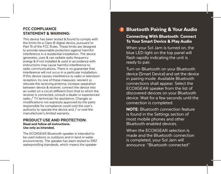 FCC COMPLIANCE STATEMENT &amp; WARNING:This device has been tested &amp; found to comply with the limits for a Class B digital device, pursuant to Part 15 of the FCC Rules. These limits are designed to provide reasonable protection against harmful interference in a residential installation. The device generates, uses &amp; can radiate radio frequency energy &amp; if not installed &amp; used in accordance with instructions may cause harmful interference to radio communications. There is no guarantee that interference will not occur in a particular installation. If this device causes interference to radio or television reception, try one of these measures: reorient or relocate the receiving antenna, increase separation between device &amp; receiver, connect the device into an outlet on a circuit different from that to which the receiver is connected, consult a dealer or experienced radio / TV technician for assistance. Changes or modifications not expressly approved by the party responsible for compliance could void the user&rsquo;s authority to operate the device and / or void the manufacturer&rsquo;s limited warranty.PRODUCT USE AND PROTECTION:Read and follow all instructions. Use only as intended.The ECOXGEAR Bluetooth speaker is intended to be used indoors or outdoors and in land or water environments. The speaker has been tested to IP67 waterproofing standards, which means the speaker Bluetooth Pairing &amp; Your AudioConnecting With Bluetooth: Connect To Your Smart Device &amp; Play AudioWhen your Sol Jam is turned on, the blue LED light on the top panel will flash rapidly indicating the unit is ready to pair.Turn on Bluetooth on your Bluetooth device (Smart Device) and set the device in pairing mode. Available Bluetooth connections shall appear. Select the ECOXGEAR speaker from the list of discovered devices on your Bluetooth device. Wait for a few seconds until the connection is completed.NOTE: Bluetooth connection feature is found in the Settings section of most mobile phones and other Bluetooth enabled devices.When the ECOXGEAR selection is made and the Bluetooth connection is completed, your Sol Jam will announce: &ldquo;Bluetooth connected&rdquo;3
