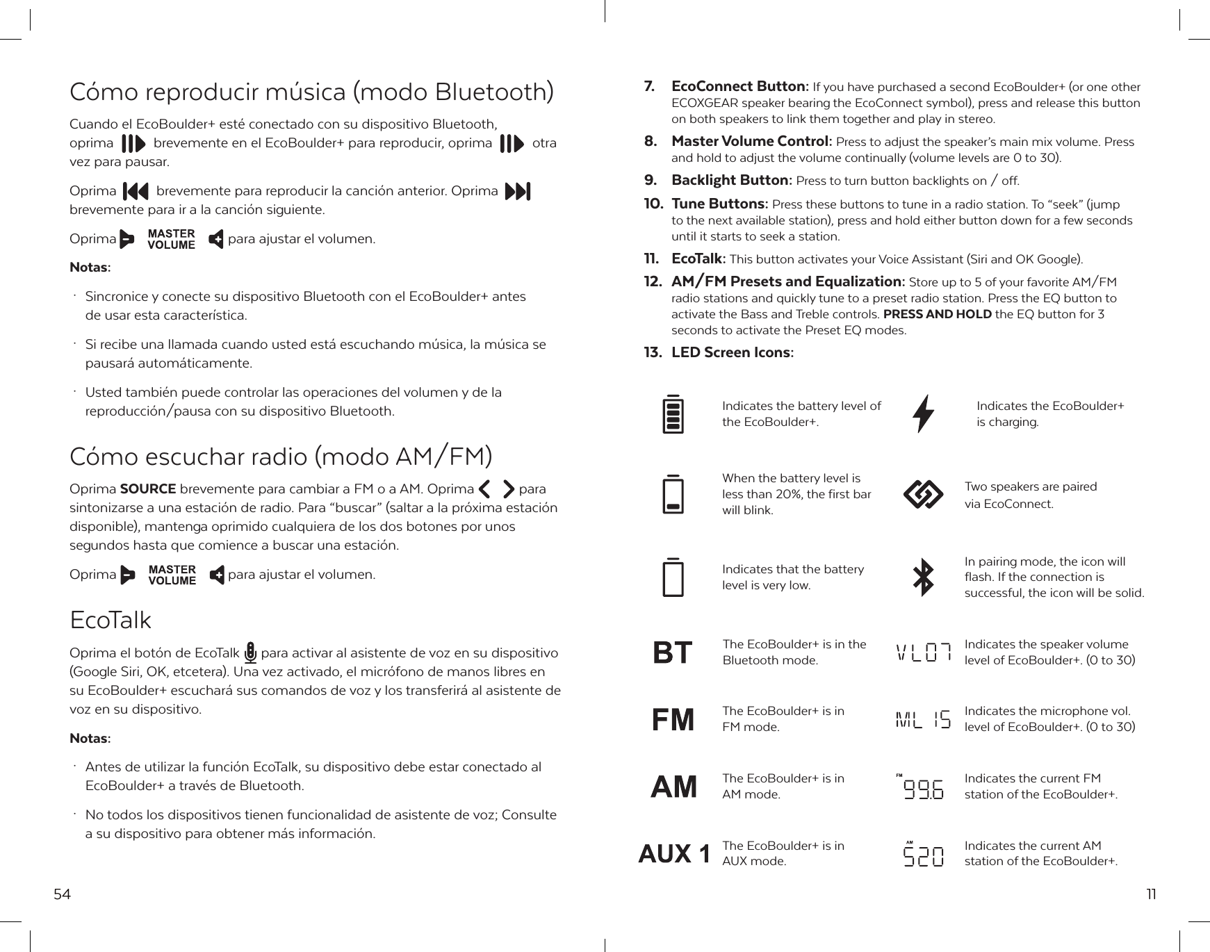 54C&oacute;mo reproducir m&uacute;sica (modo Bluetooth)Cuando el EcoBoulder+ est&eacute; conectado con su dispositivo Bluetooth, oprima  brevemente en el EcoBoulder+ para reproducir, oprima  otra vez para pausar. Oprima  brevemente para reproducir la canci&oacute;n anterior. Oprima brevemente para ir a la canci&oacute;n siguiente.Oprima  para ajustar el volumen.Notas: &middot;  Sincronice y conecte su dispositivo Bluetooth con el EcoBoulder+ antes   de usar esta caracter&iacute;stica. &middot;  Si recibe una llamada cuando usted est&aacute; escuchando m&uacute;sica, la m&uacute;sica se   pausar&aacute; autom&aacute;ticamente. &middot;  Usted tambi&eacute;n puede controlar las operaciones del volumen y de la   reproducci&oacute;n/pausa con su dispositivo Bluetooth.C&oacute;mo escuchar radio (modo AM/FM)Oprima SOURCE brevemente para cambiar a FM o a AM. Oprima  para sintonizarse a una estaci&oacute;n de radio. Para &ldquo;buscar&rdquo; (saltar a la pr&oacute;xima estaci&oacute;n disponible), mantenga oprimido cualquiera de los dos botones por unos segundos hasta que comience a buscar una estaci&oacute;n.Oprima  para ajustar el volumen.EcoTalkOprima el bot&oacute;n de EcoTalk  para activar al asistente de voz en su dispositivo (Google Siri, OK, etcetera). Una vez activado, el micr&oacute;fono de manos libres en su EcoBoulder+ escuchar&aacute; sus comandos de voz y los transferir&aacute; al asistente de voz en su dispositivo.Notas: &middot;  Antes de utilizar la funci&oacute;n EcoTalk, su dispositivo debe estar conectado al   EcoBoulder+ a trav&eacute;s de Bluetooth.  &middot;  No todos los dispositivos tienen funcionalidad de asistente de voz; Consulte   a su dispositivo para obtener m&aacute;s informaci&oacute;n.117.  EcoConnect Button: If you have purchased a second EcoBoulder+ (or one other ECOXGEAR speaker bearing the EcoConnect symbol), press and release this button on both speakers to link them together and play in stereo.8.  Master Volume Control: Press to adjust the speaker&rsquo;s main mix volume. Press and hold to adjust the volume continually (volume levels are 0 to 30).9.  Backlight Button: Press to turn button backlights on / off.10.  Tune Buttons: Press these buttons to tune in a radio station. To &ldquo;seek&rdquo; (jump to the next available station), press and hold either button down for a few seconds until it starts to seek a station.11. EcoTalk: This button activates your Voice Assistant (Siri and OK Google).12.  AM/FM Presets and Equalization: Store up to 5 of your favorite AM/FM radio stations and quickly tune to a preset radio station. Press the EQ button to activate the Bass and Treble controls. PRESS AND HOLD the EQ button for 3 seconds to activate the Preset EQ modes.13.  LED Screen Icons:When the battery level is less than 20%, the first bar will blink.Two speakers are paired via EcoConnect.Indicates that the battery level is very low.In pairing mode, the icon willflash. If the connection is successful, the icon will be solid.Indicates the battery level of the EcoBoulder+.Indicates the EcoBoulder+ is charging.The EcoBoulder+ is in the Bluetooth mode.Indicates the speaker volume level of EcoBoulder+. (0 to 30)Indicates the current AM station of the EcoBoulder+.The EcoBoulder+ is in AUX mode.Indicates the microphone vol. level of EcoBoulder+. (0 to 30)The EcoBoulder+ is in FM mode.Indicates the current FM station of the EcoBoulder+.The EcoBoulder+ is in AM mode.