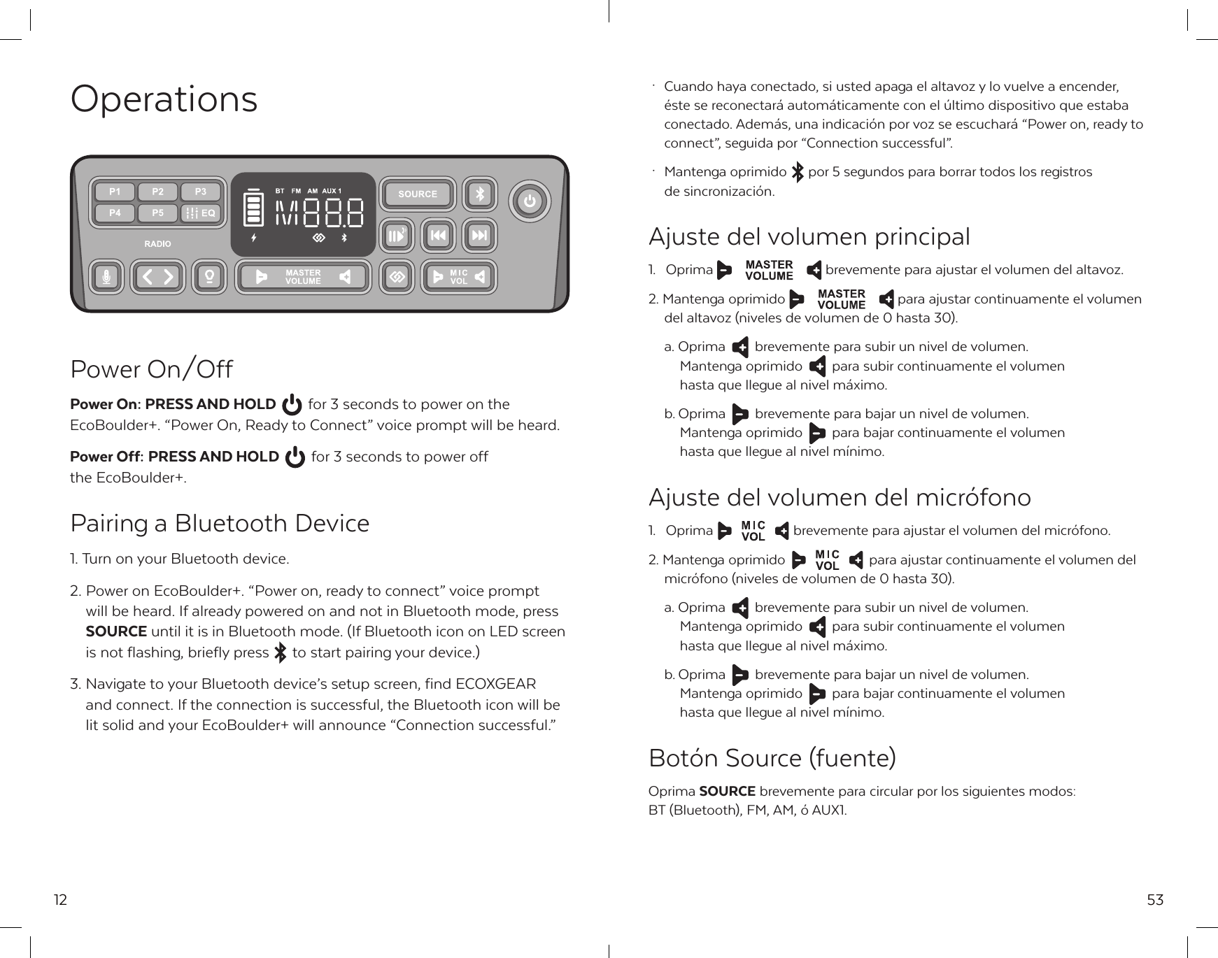 12OperationsPower On/OffPower On: PRESS AND HOLD  for 3 seconds to power on the EcoBoulder+. &ldquo;Power On, Ready to Connect&rdquo; voice prompt will be heard.Power Off: PRESS AND HOLD  for 3 seconds to power off the EcoBoulder+.Pairing a Bluetooth Device1. Turn on your Bluetooth device.2. Power on EcoBoulder+. &ldquo;Power on, ready to connect&rdquo; voice prompt   will be heard. If already powered on and not in Bluetooth mode, press  SOURCE until it is in Bluetooth mode. (If Bluetooth icon on LED screen    is not flashing, briefly press  to start pairing your device.)3. Navigate to your Bluetooth device&rsquo;s setup screen, find ECOXGEAR   and connect. If the connection is successful, the Bluetooth icon will be   lit solid and your EcoBoulder+ will announce &ldquo;Connection successful.&rdquo;53 &middot;  Cuando haya conectado, si usted apaga el altavoz y lo vuelve a encender,   &eacute;ste se reconectar&aacute; autom&aacute;ticamente con el &uacute;ltimo dispositivo que estaba   conectado. Adem&aacute;s, una indicaci&oacute;n por voz se escuchar&aacute; &ldquo;Power on, ready to   connect&rdquo;, seguida por &ldquo;Connection successful&rdquo;. &middot;  Mantenga oprimido  por 5 segundos para borrar todos los registros   de sincronizaci&oacute;n.Ajuste del volumen principal1. Oprima  brevemente para ajustar el volumen del altavoz.2. Mantenga oprimido  para ajustar continuamente el volumen   del altavoz (niveles de volumen de 0 hasta 30).  a. Oprima  brevemente para subir un nivel de volumen.   Mantenga oprimido  para subir continuamente el volumen   hasta que llegue al nivel m&aacute;ximo.  b. Oprima  brevemente para bajar un nivel de volumen.   Mantenga oprimido  para bajar continuamente el volumen   hasta que llegue al nivel m&iacute;nimo.Ajuste del volumen del micr&oacute;fono1.  Oprima  brevemente para ajustar el volumen del micr&oacute;fono.2. Mantenga oprimido   para ajustar continuamente el volumen del   micr&oacute;fono (niveles de volumen de 0 hasta 30).  a. Oprima  brevemente para subir un nivel de volumen.   Mantenga oprimido  para subir continuamente el volumen   hasta que llegue al nivel m&aacute;ximo.  b. Oprima  brevemente para bajar un nivel de volumen.   Mantenga oprimido  para bajar continuamente el volumen   hasta que llegue al nivel m&iacute;nimo.Bot&oacute;n Source (fuente)Oprima SOURCE brevemente para circular por los siguientes modos: BT (Bluetooth), FM, AM, &oacute; AUX1.