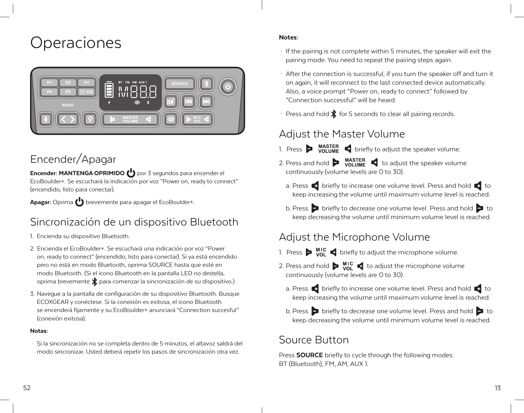 52OperacionesEncender/ApagarEncender: MANTENGA OPRIMIDO  por 3 segundos para encender el EcoBoulder+. Se escuchar&aacute; la indicaci&oacute;n por voz &ldquo;Power on, ready to connect&rdquo; (encendido, listo para conectar).Apagar: Oprima  brevemente para apagar el EcoBoulder+.Sincronizaci&oacute;n de un dispositivo Bluetooth1.  Encienda su dispositivo Bluetooth.2. Encienda el EcoBoulder+. Se escuchar&aacute; una indicaci&oacute;n por voz &ldquo;Power   on, ready to connect&rdquo; (encendido, listo para conectar). Si ya est&aacute; encendido   pero no est&aacute; en modo Bluetooth, oprima SOURCE hasta que est&eacute; en   modo Bluetooth. (Si el icono Bluetooth en la pantalla LED no destella,   oprima brevemente  para comenzar la sincronizaci&oacute;n de su dispositivo.)3. Navegue a la pantalla de configuraci&oacute;n de su dispositivo Bluetooth. Busque   ECOXGEAR y con&eacute;ctese. Si la conexi&oacute;n es exitosa, el icono Bluetooth   se encender&aacute; fijamente y su EcoBoulder+ anunciar&aacute; &ldquo;Connection succesful&rdquo;   (conexi&oacute;n exitosa).Notas: &middot;  Si la sincronizaci&oacute;n no se completa dentro de 5 minutos, el altavoz saldr&aacute; del   modo sincronizar. Usted deber&aacute; repetir los pasos de sincronizaci&oacute;n otra vez.13Notes: &middot;  If the pairing is not complete within 5 minutes, the speaker will exit the   pairing mode. You need to repeat the pairing steps again. &middot;  After the connection is successful, if you turn the speaker off and turn it   on again, it will reconnect to the last connected device automatically.    Also, a voice prompt &ldquo;Power on, ready to connect&rdquo; followed by      &ldquo;Connection successful&rdquo; will be heard. &middot;  Press and hold  for 5 seconds to clear all pairing records.Adjust the Master Volume1. Press  briefly to adjust the speaker volume.2. Press and hold  to adjust the speaker volume   continuously (volume levels are 0 to 30).  a. Press  briefly to increase one volume level. Press and hold  to   keep increasing the volume until maximum volume level is reached.  b. Press  briefly to decrease one volume level. Press and hold  to   keep decreasing the volume until minimum volume level is reached.Adjust the Microphone Volume1.  Press  briefly to adjust the microphone volume.2. Press and hold  to adjust the microphone volume   continuously (volume levels are 0 to 30).  a. Press  briefly to increase one volume level. Press and hold  to   keep increasing the volume until maximum volume level is reached.  b. Press  briefly to decrease one volume level. Press and hold  to   keep decreasing the volume until minimum volume level is reached.Source ButtonPress SOURCE briefly to cycle through the following modes: BT (Bluetooth), FM, AM, AUX 1.
