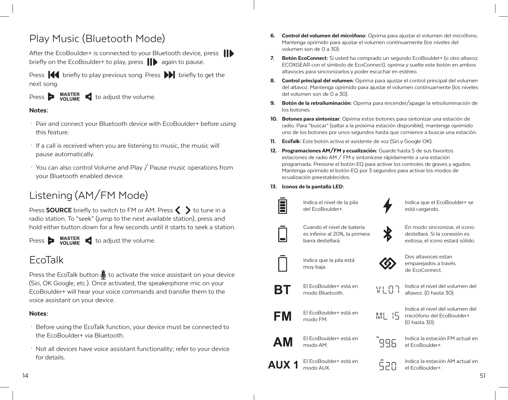 14Play Music (Bluetooth Mode)After the EcoBoulder+ is connected to your Bluetooth device, pressbriefly on the EcoBoulder+ to play, press  again to pause. Press  briefly to play previous song. Press  briefly to get the next song.Press  to adjust the volume.Notes: &middot;  Pair and connect your Bluetooth device with EcoBoulder+ before using   this feature. &middot;  If a call is received when you are listening to music, the music will   pause automatically. &middot;  You can also control Volume and Play / Pause music operations from   your Bluetooth enabled device.Listening (AM/FM Mode)Press SOURCE briefly to switch to FM or AM. Press  to tune in a radio station. To &ldquo;seek&rdquo; (jump to the next available station), press and hold either button down for a few seconds until it starts to seek a station.Press  to adjust the volume.EcoTalkPress the EcoTalk button  to activate the voice assistant on your device (Siri, OK Google, etc.). Once activated, the speakerphone mic on your EcoBoulder+ will hear your voice commands and transfer them to the voice assistant on your device.Notes: &middot;  Before using the EcoTalk function, your device must be connected to   the EcoBoulder+ via Bluetooth. &middot;  Not all devices have voice assistant functionality; refer to your device   for details.51Dos altavoces estan emparejados a trav&eacute;s de EcoConnect.Indica que la pila est&aacute; muy baja.Indica el nivel de la pila del EcoBoulder+.Indica que el EcoBoulder+ se est&aacute; cargando.El EcoBoulder+ est&aacute; en modo Bluetooth.Indica el nivel del volumen del altavoz. (0 hasta 30).Indica la estaci&oacute;n AM actual en el EcoBoulder+.El EcoBoulder+ est&aacute; en modo AUX.6.  Control del volumen del micr&oacute;fono: Oprima para ajustar el volumen del micr&oacute;fono. Mantenga oprimido para ajustar el volumen continuamente (los niveles del volumen son de 0 a 30).7.  Bot&oacute;n EcoConnect: Si usted ha comprado un segundo EcoBoulder+ (o otro altavoz ECOXGEAR con el s&iacute;mbolo de EcoConnect), oprima y suelte este bot&oacute;n en ambos altavoces para sincronizarlos y poder escuchar en est&eacute;reo.8.  Control principal del volumen: Oprima para ajustar el control principal del volumen del altavoz. Mantenga oprimido para ajustar el volumen continuamente (los niveles del volumen son de 0 a 30).9.  Bot&oacute;n de la retroiluminaci&oacute;n: Oprima para encender/apagar la retroiluminaci&oacute;n de los botones.10.  Botones para sintonizar: Oprima estos botones para sintonizar una estaci&oacute;n de radio. Para &ldquo;buscar&rdquo; (saltar a la pr&oacute;xima estaci&oacute;n disponible), mantenga oprimido uno de los botones por unos segundos hasta que comience a buscar una estaci&oacute;n.11. EcoTalk: Este bot&oacute;n activa el asistente de voz (Siri y Google OK). 12.  Programaciones AM/FM y ecualizaci&oacute;n: Guarde hasta 5 de sus favoritos estaciones de radio AM / FM y sinton&iacute;cese r&aacute;pidamente a una estaci&oacute;n programada. Presione el bot&oacute;n EQ para activar los controles de graves y agudos. Mantenga oprimido el bot&oacute;n EQ por 3 segundos para activar los modos de ecualizaci&oacute;n preestablecidos.13.  Iconos de la pantalla LED:Indica el nivel del volumen del micr&oacute;fono del EcoBoulder+. (0 hasta 30).El EcoBoulder+ est&aacute; en modo FM.Indica la estaci&oacute;n FM actual en el EcoBoulder+.El EcoBoulder+ est&aacute; en modo AM.Cuando el nivel de bater&iacute;a es inferior al 20%, la primera barra destellar&aacute;. En modo sincronizar, el icono destellar&aacute;. Si la conexi&oacute;n es exitosa, el icono estar&aacute; s&oacute;lido.