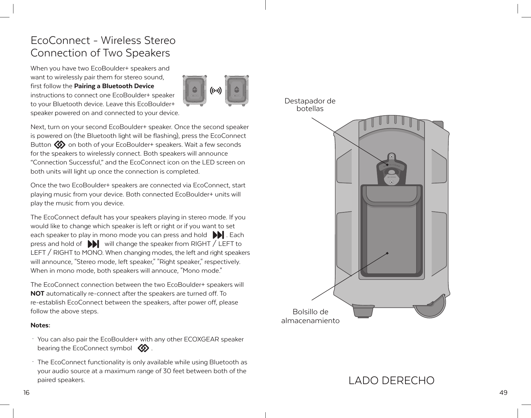 16EcoConnect - Wireless Stereo Connection of Two SpeakersWhen you have two EcoBoulder+ speakers and want to wirelessly pair them for stereo sound, first follow the Pairing a Bluetooth Device instructions to connect one EcoBoulder+ speaker to your Bluetooth device. Leave this EcoBoulder+ speaker powered on and connected to your device.Next, turn on your second EcoBoulder+ speaker. Once the second speaker is powered on (the Bluetooth light will be flashing), press the EcoConnect Button  on both of your EcoBoulder+ speakers. Wait a few seconds for the speakers to wirelessly connect. Both speakers will announce &ldquo;Connection Successful,&rdquo; and the EcoConnect icon on the LED screen on both units will light up once the connection is completed.Once the two EcoBoulder+ speakers are connected via EcoConnect, start playing music from your device. Both connected EcoBoulder+ units will play the music from you device.The EcoConnect default has your speakers playing in stereo mode. If you would like to change which speaker is left or right or if you want to set each speaker to play in mono mode you can press and hold  . Each press and hold of  will change the speaker from RIGHT / LEFT to LEFT / RIGHT to MONO. When changing modes, the left and right speakers will announce, "Stereo mode, left speaker," "Right speaker," respectively. When in mono mode, both speakers will annouce, "Mono mode."The EcoConnect connection between the two EcoBoulder+ speakers will NOT automatically re-connect after the speakers are turned off. To re-establish EcoConnect between the speakers, after power off, please follow the above steps.Notes: &middot;  You can also pair the EcoBoulder+ with any other ECOXGEAR speaker   bearing the EcoConnect symbol  . &middot;  The EcoConnect functionality is only available while using Bluetooth as  your audio source at a maximum range of 30 feet between both of the   paired speakers.49LADO DERECHOBolsillo de almacenamientoDestapador de botellas