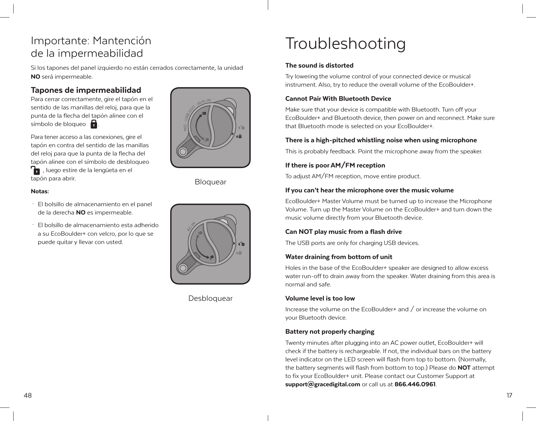 48Importante: Mantenci&oacute;n de la impermeabilidadSi los tapones del panel izquierdo no est&aacute;n cerrados correctamente, la unidad NO ser&aacute; impermeable.Tapones de impermeabilidadPara cerrar correctamente, gire el tap&oacute;n en el sentido de las manillas del reloj, para que la punta de la flecha del tap&oacute;n alinee con el s&iacute;mbolo de bloqueo  . Para tener acceso a las conexiones, gire el tap&oacute;n en contra del sentido de las manillas del reloj para que la punta de la flecha del tap&oacute;n alinee con el s&iacute;mbolo de desbloqueo  , luego estire de la leng&uuml;eta en el tap&oacute;n para abrir.Notas: &middot;  El bolsillo de almacenamiento en el panel   de la derecha NO es impermeable. &middot;  El bolsillo de almacenamiento esta adherido   a su EcoBoulder+ con velcro, por lo que se   puede quitar y llevar con usted.BloquearDesbloquear17TroubleshootingThe sound is distortedTry lowering the volume control of your connected device or musical instrument. Also, try to reduce the overall volume of the EcoBoulder+.Cannot Pair With Bluetooth DeviceMake sure that your device is compatible with Bluetooth. Turn off your EcoBoulder+ and Bluetooth device, then power on and reconnect. Make sure that Bluetooth mode is selected on your EcoBoulder+.There is a high-pitched whistling noise when using microphoneThis is probably feedback. Point the microphone away from the speaker.If there is poor AM/FM receptionTo adjust AM/FM reception, move entire product. If you can&rsquo;t hear the microphone over the music volumeEcoBoulder+ Master Volume must be turned up to increase the Microphone Volume. Turn up the Master Volume on the EcoBoulder+ and turn down the music volume directly from your Bluetooth device.Can NOT play music from a flash driveThe USB ports are only for charging USB devices.Water draining from bottom of unitHoles in the base of the EcoBoulder+ speaker are designed to allow excess water run-off to drain away from the speaker. Water draining from this area is normal and safe.Volume level is too lowIncrease the volume on the EcoBoulder+ and / or increase the volume on your Bluetooth device.Battery not properly chargingTwenty minutes after plugging into an AC power outlet, EcoBoulder+ will check if the battery is rechargeable. If not, the individual bars on the battery level indicator on the LED screen will flash from top to bottom. (Normally, the battery segments will flash from bottom to top.) Please do NOT attempt to fix your EcoBoulder+ unit. Please contact our Customer Support at support@gracedigital.com or call us at 866.446.0961.