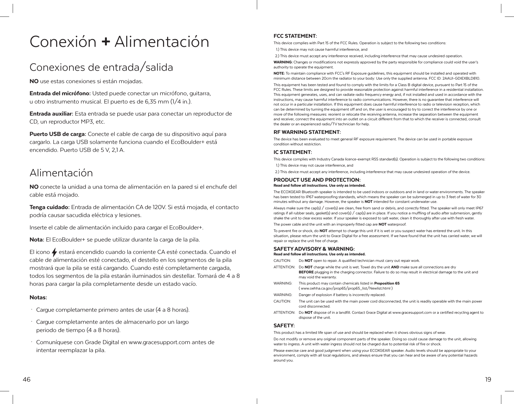 minimum distance between 20cm the radiator to your body: Use only the supplied antenna. FCC ID: 2AAUI-GDIEXBLD810.46Conexi&oacute;n + Alimentaci&oacute;nConexiones de entrada/salidaNO use estas conexiones si est&aacute;n mojadas.Entrada del micr&oacute;fono: Usted puede conectar un micr&oacute;fono, guitarra, u otro instrumento musical. El puerto es de 6,35 mm (1/4 in.).Entrada auxiliar: Esta entrada se puede usar para conectar un reproductor de CD, un reproductor MP3, etc.Puerto USB de carga: Conecte el cable de carga de su dispositivo aqu&iacute; para cargarlo. La carga USB solamente funciona cuando el EcoBoulder+ est&aacute; encendido. Puerto USB de 5 V, 2,1 A.Alimentaci&oacute;nNO conecte la unidad a una toma de alimentaci&oacute;n en la pared si el enchufe del cable est&aacute; mojado.Tenga cuidado: Entrada de alimentaci&oacute;n CA de 120V. Si est&aacute; mojada, el contacto podr&iacute;a causar sacudida el&eacute;ctrica y lesiones.Inserte el cable de alimentaci&oacute;n incluido para cargar el EcoBoulder+.Nota: El EcoBoulder+ se puede utilizar durante la carga de la pila.El icono  estar&aacute; encendido cuando la corriente CA est&eacute; conectada. Cuando el cable de alimentaci&oacute;n est&eacute; conectado, el destello en los segmentos de la pila mostrar&aacute; que la pila se est&aacute; cargando. Cuando est&eacute; completamente cargada, todos los segmentos de la pila estar&aacute;n iluminados sin destellar. Tomar&aacute; de 4 a 8 horas para cargar la pila completamente desde un estado vac&iacute;o.Notas: &middot;  Cargue completamente primero antes de usar (4 a 8 horas). &middot;  Cargue completamente antes de almacenarlo por un largo   periodo de tiempo (4 a 8 horas). &middot;  Comun&iacute;quese con Grade Digital en www.gracesupport.com antes de   intentar reemplazar la pila.19FCC STATEMENT:This device complies with Part 15 of the FCC Rules. Operation is subject to the following two conditions:  1.) This device may not cause harmful interference, and  2.) This device must accept any interference received, including interference that may cause undesired operation.WARNING: Changes or modifications not expressly approved by the party responsible for compliance could void the user&rsquo;s authority to operate the equipment.NOTE: To maintain compliance with FCC's RF Exposure guidelines, this equipment should be installed and operated with  This equipment has been tested and found to comply with the limits for a Class B digital device, pursuant to Part 15 of the FCC Rules. These limits are designed to provide reasonable protection against harmful interference in a residential installation. This equipment generates, uses, and can radiate radio frequency energy and, if not installed and used in accordance with the instructions, may cause harmful interference to radio communications. However, there is no guarantee that interference will not occur in a particular installation. If this equipment does cause harmful interference to radio or television reception, which can be determined by turning the equipment off and on, the user is encouraged to try to correct the interference by one or more of the following measures: reorient or relocate the receiving antenna, increase the separation between the equipment and receiver, connect the equipment into an outlet on a circuit different from that to which the receiver is connected, consult the dealer or an experienced radio/TV technician for help.RF WARNING STATEMENT:The device has been evaluated to meet general RF exposure requirement. The device can be used in portable exposure condition without restriction.IC STATEMENT:This device complies with Industry Canada licence-exempt RSS standard(s). Operation is subject to the following two conditions:  1.) This device may not cause interference, and   2.) This device must accept any interference, including interference that may cause undesired operation of the device.PRODUCT USE AND PROTECTION:Read and follow all instructions. Use only as intended.The ECOXGEAR Bluetooth speaker is intended to be used indoors or outdoors and in land or water environments. The speaker has been tested to IP67 waterproofing standards, which means the speaker can be submerged in up to 3 feet of water for 30 minutes without any damage. However, the speaker is NOT intended for constant underwater use.Always make sure the cap(s) / cover(s) are clean, free from sand or debris, and correctly fitted. The speaker will only meet IP67 ratings if all rubber seals, gasket(s) and cover(s) / cap(s) are in place. If you notice a muffling of audio after submersion, gently shake the unit to clear excess water. If your speaker is exposed to salt water, clean it thoroughly after use with fresh water.The power cable and the unit with an improperly fitted cap are NOT waterproof.To prevent fire or shock, do NOT attempt to charge this unit if it is wet or you suspect water has entered the unit. In this situation, please return the unit to Grace Digital for a free assessment. If we have found that the unit has carried water, we will repair or replace the unit free of charge.SAFETY ADVISORY &amp; WARNING:Read and follow all instructions. Use only as intended.CAUTION: Do NOT open to repair. A qualified technician must carry out repair work.ATTENTION: Do NOT charge while the unit is wet. Towel dry the unit AND make sure all connections are dry  BEFORE plugging in the charging connector. Failure to do so may result in electrical damage to the unit and    may void the warranty.WARNING:  This product may contain chemicals listed in Proposition 65   ( www.oehha.ca.gov/prop65/prop65_list/Newlist.html )WARNING:  Danger of explosion if battery is incorrectly replaced.CAUTION:  The unit can be used with the main power cord disconnected, the unit is readily operable with the main power   cord disconnected.ATTENTION: Do NOT dispose of in a landfill. Contact Grace Digital at www.gracesupport.com or a certified recycling agent to   dispose of the unit.SAFETY:This product has a limited life span of use and should be replaced when it shows obvious signs of wear. Do not modify or remove any original component parts of the speaker. Doing so could cause damage to the unit, allowing water to ingress. A unit with water ingress should not be charged due to potential risk of fire or shock.Please exercise care and good judgment when using your ECOXGEAR speaker. Audio levels should be appropriate to your environment, comply with all local regulations, and always ensure that you can hear and be aware of any potential hazards around you.