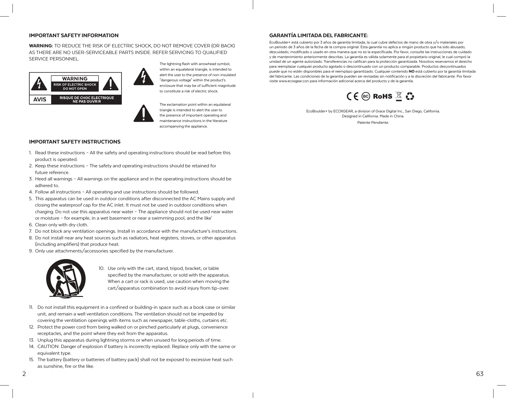 2IMPORTANT SAFETY INFORMATIONWARNING: TO REDUCE THE RISK OF ELECTRIC SHOCK, DO NOT REMOVE COVER (OR BACK) AS THERE ARE NO USER-SERVICEABLE PARTS INSIDE. REFER SERVICING TO QUALIFIED SERVICE PERSONNEL.IMPORTANT SAFETY INSTRUCTIONS1.  Read these instructions &ndash; All the safety and operating instructions should be read before this product is operated.2.  Keep these instructions &ndash; The safety and operating instructions should be retained for   future reference.3.  Heed all warnings &ndash; All warnings on the appliance and in the operating instructions should be adhered to.4.  Follow all instructions &ndash; All operating and use instructions should be followed.5.  This apparatus can be used in outdoor conditions after disconnected the AC Mains supply and closing the waterproof cap for the AC inlet. It must not be used in outdoor conditions when charging. Do not use this apparatus near water &ndash; The appliance should not be used near water or moisture &ndash; for example, in a wet basement or near a swimming pool, and the like'6.  Clean only with dry cloth.7.  Do not block any ventilation openings. Install in accordance with the manufacture&rsquo;s instructions.8.  Do not install near any heat sources such as radiators, heat registers, stoves, or other apparatus (including amplifiers) that produce heat.9.  Only use attachments/accessories specified by the manufacturer.10.  Use only with the cart, stand, tripod, bracket, or table specified by the manufacturer, or sold with the apparatus. When a cart or rack is used, use caution when moving the cart/apparatus combination to avoid injury from tip-over.11.  Do not install this equipment in a confined or building-in space such as a book case or similar unit, and remain a well ventilation conditions. The ventilation should not be impeded by covering the ventilation openings with items such as newspaper, table-cloths, curtains etc.12.  Protect the power cord from being walked on or pinched particularly at plugs, convenience receptacles, and the point where they exit from the apparatus.13.  Unplug this apparatus during lightning storms or when unused for long periods of time.14.  CAUTION: Danger of explosion if battery is incorrectly replaced. Replace only with the same or equivalent type.15.  The battery (battery or batteries of battery pack) shall not be exposed to excessive heat such as sunshine, fire or the like.AVISThe lightning flash with arrowhead symbol, within an equalateral triangle, is intended to alert the user to the presence of non-insulated "dangerous voltage" within the product's enclosure that may be of sufficient magnitude to constitute a risk of electric shock.The exclamation point within an equilateral triangle is intended to alert the user to the presence of important operating and maintenance instructions in the literature accompanying the appliance.63GARANT&Iacute;A LIMITADA DEL FABRICANTE:EcoBoulder+ est&aacute; cubierto por 3 a&ntilde;os de garant&iacute;a limitada, la cual cubre defectos de mano de obra y/o materiales por un periodo de 3 a&ntilde;os de la fecha de la compra original. Esta garant&iacute;a no aplica a ning&uacute;n producto que ha sido abusado, descuidado, modificado o usado en otra manera que no es la especificada. Por favor, consulte las instrucciones de cuidado y de mantenimiento anteriormente descritas. La garant&iacute;a es v&aacute;lida solamente para el propietario original, le cual compr&oacute; la unidad de un agente autorizado. Transferencias no califican para la protecci&oacute;n garantizada. Nosotros reservamos el derecho para reemplazar cualquier producto agotado o descontinuado con un producto comparable. Productos descontinuados puede que no est&eacute;n disponibles para el reemplazo garantizado. Cualquier contenido NO est&aacute; cubierto por la garant&iacute;a limitada del fabricante. Las condiciones de la garant&iacute;a pueden ser revisadas sin notificaci&oacute;n y a la discreci&oacute;n del fabricante. Por favor visite www.ecoxgear.con para informaci&oacute;n adicional acerca del producto y de la garant&iacute;a.EcoBoulder+ by ECOXGEAR, a division of Grace Digital Inc., San Diego, California. Designed in California. Made in China.Patente Pendiente.