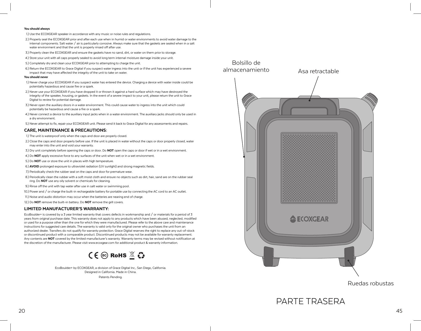 20You should always  1.) Use the ECOXGEAR speaker in accordance with any music or noise rules and regulations.  2.) Properly seal the ECOXGEAR prior and after each use when in humid or water environments to avoid water damage to the   internal components. Salt water / air is particularly corrosive. Always make sure that the gaskets are sealed when in a salt   water environment and that the unit is properly rinsed off after use.  3.) Properly clean the ECOXGEAR and ensure the gaskets have no sand, dirt, or water on them prior to storage. 4.) Store your unit with all caps properly sealed to avoid long term internal moisture damage inside your unit.  5.) Completely dry and clean your ECOXGEAR prior to attempting to charge the unit. 6.) Return the ECOXGEAR to Grace Digital if you suspect water ingress into the unit or if the unit has experienced a severe   impact that may have affected the integrity of the unit to take on water.You should never  1.) Never charge your ECOXGEAR if you suspect water has entered the device. Charging a device with water inside could be   potentially hazardous and cause fire or a spark.  2.) Never use your ECOXGEAR if you have dropped it or thrown it against a hard surface which may have destroyed the   integrity of the speaker, housing, or gaskets. In the event of a severe impact to your unit, please return the unit to Grace    Digital to review for potential damage.  3.) Never open the auxiliary doors in a water environment. This could cause water to ingress into the unit which could   potentially be hazardous and cause a fire or a spark. 4.) Never connect a device to the auxiliary input jacks when in a water environment. The auxiliary jacks should only be used in   a dry environment.  5.) Never attempt to fix, repair your ECOXGEAR unit. Please send it back to Grace Digital for any assessments and repairs.CARE, MAINTENANCE &amp; PRECAUTIONS: 1.) The unit is waterproof only when the caps and door are properly closed.  2.) Close the caps and door properly before use. If the unit is placed in water without the caps or door properly closed, water   may enter into the unit and void your warranty.  3.) Dry unit completely before opening the caps or door. Do NOT open the caps or door if wet or in a wet environment. 4.) Do NOT apply excessive force to any surfaces of the unit when wet or in a wet environment.  5.) Do NOT use or store the unit in places with high temperature. 6.) AVOID prolonged exposure to ultraviolet radiation (UV sunlight) and strong magnetic fields.  7.) Periodically check the rubber seal on the caps and door for premature wear.  8.) Periodically clean the rubber with a soft moist cloth and ensure no objects such as dirt, hair, sand are on the rubber seal   ring. Do NOT use any oily solvent or chemicals for cleaning.  9.) Rinse off the unit with tap water after use in salt water or swimming pool.10.) Power and / or charge the built-in rechargeable battery for portable use by connecting the AC cord to an AC outlet. 11.) Noise and audio distortion may occur when the batteries are nearing end of charge. 12.)  Do  NOT remove the built-in battery. Do NOT remove the grill covers.LIMITED MANUFACTURER&rsquo;S WARRANTY:EcoBoulder+ is covered by a 3 year limited warranty that covers defects in workmanship and / or materials for a period of 3 years from original purchase date. This warranty does not apply to any products which have been abused, neglected, modified or used for a purpose other than the one for which they were manufactured. Please refer to the above care and maintenance instructions for suggested care details. The warranty is valid only for the original owner who purchases the unit from an authorized dealer. Transfers do not qualify for warranty protection. Grace Digital reserves the right to replace any out-of-stock or discontinued product with a comparable product. Discontinued products may not be available for warranty replacement. Any contents are NOT covered by the limited manufacturer&rsquo;s warranty. Warranty terms may be revised without notification at the discretion of the manufacturer. Please visit www.ecoxgear.com for additional product &amp; warranty information.EcoBoulder+ by ECOXGEAR, a division of Grace Digital Inc., San Diego, California. Designed in California. Made in China.Patents Pending.45Bolsillo de almacenamiento Asa retractableRuedas robustasPARTE TRASERA