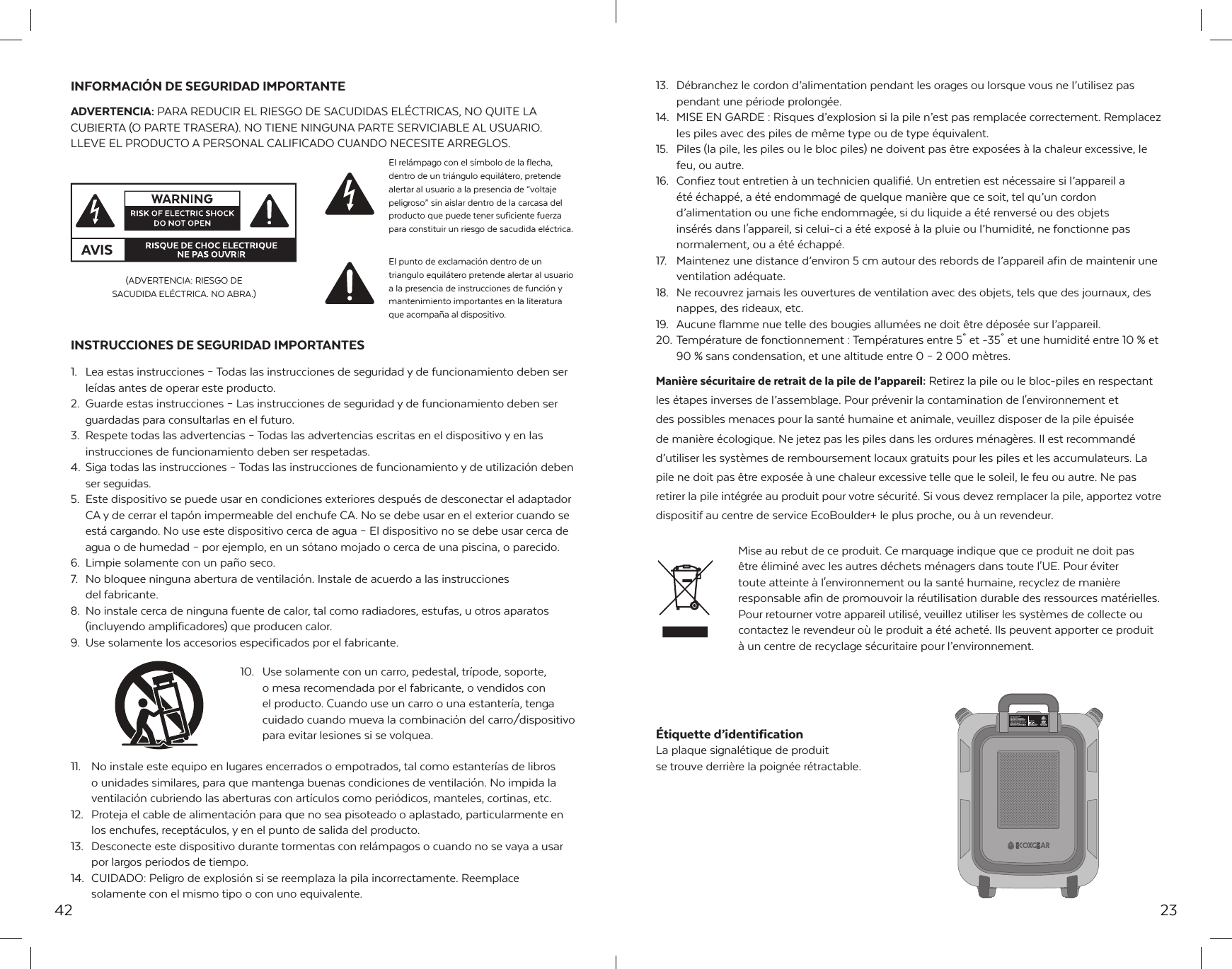42INFORMACI&Oacute;N DE SEGURIDAD IMPORTANTEADVERTENCIA: PARA REDUCIR EL RIESGO DE SACUDIDAS EL&Eacute;CTRICAS, NO QUITE LA CUBIERTA (O PARTE TRASERA). NO TIENE NINGUNA PARTE SERVICIABLE AL USUARIO. LLEVE EL PRODUCTO A PERSONAL CALIFICADO CUANDO NECESITE ARREGLOS.INSTRUCCIONES DE SEGURIDAD IMPORTANTES1.  Lea estas instrucciones &ndash; Todas las instrucciones de seguridad y de funcionamiento deben ser le&iacute;das antes de operar este producto.2.  Guarde estas instrucciones &ndash; Las instrucciones de seguridad y de funcionamiento deben ser guardadas para consultarlas en el futuro.3.  Respete todas las advertencias &ndash; Todas las advertencias escritas en el dispositivo y en las instrucciones de funcionamiento deben ser respetadas.4.  Siga todas las instrucciones &ndash; Todas las instrucciones de funcionamiento y de utilizaci&oacute;n deben ser seguidas.5.  Este dispositivo se puede usar en condiciones exteriores despu&eacute;s de desconectar el adaptador CA y de cerrar el tap&oacute;n impermeable del enchufe CA. No se debe usar en el exterior cuando se est&aacute; cargando. No use este dispositivo cerca de agua &ndash; El dispositivo no se debe usar cerca de agua o de humedad &ndash; por ejemplo, en un s&oacute;tano mojado o cerca de una piscina, o parecido.6.  Limpie solamente con un pa&ntilde;o seco.7.  No bloquee ninguna abertura de ventilaci&oacute;n. Instale de acuerdo a las instrucciones   del fabricante.8.  No instale cerca de ninguna fuente de calor, tal como radiadores, estufas, u otros aparatos (incluyendo amplificadores) que producen calor.9.  Use solamente los accesorios especificados por el fabricante.10.  Use solamente con un carro, pedestal, tr&iacute;pode, soporte, o mesa recomendada por el fabricante, o vendidos con el producto. Cuando use un carro o una estanter&iacute;a, tenga cuidado cuando mueva la combinaci&oacute;n del carro/dispositivo para evitar lesiones si se volquea.11.  No instale este equipo en lugares encerrados o empotrados, tal como estanter&iacute;as de libros o unidades similares, para que mantenga buenas condiciones de ventilaci&oacute;n. No impida la ventilaci&oacute;n cubriendo las aberturas con art&iacute;culos como peri&oacute;dicos, manteles, cortinas, etc.12.  Proteja el cable de alimentaci&oacute;n para que no sea pisoteado o aplastado, particularmente en los enchufes, recept&aacute;culos, y en el punto de salida del producto.13.  Desconecte este dispositivo durante tormentas con rel&aacute;mpagos o cuando no se vaya a usar por largos periodos de tiempo.14.  CUIDADO: Peligro de explosi&oacute;n si se reemplaza la pila incorrectamente. Reemplace solamente con el mismo tipo o con uno equivalente.AVISEl rel&aacute;mpago con el s&iacute;mbolo de la flecha, dentro de un tri&aacute;ngulo equil&aacute;tero, pretende alertar al usuario a la presencia de &ldquo;voltaje peligroso&rdquo; sin aislar dentro de la carcasa del producto que puede tener suficiente fuerza para constituir un riesgo de sacudida el&eacute;ctrica.(ADVERTENCIA: RIESGO DE SACUDIDA EL&Eacute;CTRICA. NO ABRA.)El punto de exclamaci&oacute;n dentro de un triangulo equil&aacute;tero pretende alertar al usuario a la presencia de instrucciones de funci&oacute;n y mantenimiento importantes en la literatura que acompa&ntilde;a al dispositivo.2313.  D&eacute;branchez le cordon d&rsquo;alimentation pendant les orages ou lorsque vous ne l&rsquo;utilisez pas pendant une p&eacute;riode prolong&eacute;e.14.  MISE EN GARDE : Risques d&rsquo;explosion si la pile n&rsquo;est pas remplac&eacute;e correctement. Remplacez les piles avec des piles de m&ecirc;me type ou de type &eacute;quivalent.15.  Piles (la pile, les piles ou le bloc piles) ne doivent pas &ecirc;tre expos&eacute;es &agrave; la chaleur excessive, le feu, ou autre.16.  Confiez tout entretien &agrave; un technicien qualifi&eacute;. Un entretien est n&eacute;cessaire si l&rsquo;appareil a   &eacute;t&eacute; &eacute;chapp&eacute;, a &eacute;t&eacute; endommag&eacute; de quelque mani&egrave;re que ce soit, tel qu&rsquo;un cordon d&rsquo;alimentation ou une fiche endommag&eacute;e, si du liquide a &eacute;t&eacute; renvers&eacute; ou des objets ins&eacute;r&eacute;s dans l'appareil, si celui-ci a &eacute;t&eacute; expos&eacute; &agrave; la pluie ou l&rsquo;humidit&eacute;, ne fonctionne pas normalement, ou a &eacute;t&eacute; &eacute;chapp&eacute;.17.  Maintenez une distance d&rsquo;environ 5 cm autour des rebords de l&rsquo;appareil afin de maintenir une ventilation ad&eacute;quate.18.  Ne recouvrez jamais les ouvertures de ventilation avec des objets, tels que des journaux, des nappes, des rideaux, etc.19.  Aucune flamme nue telle des bougies allum&eacute;es ne doit &ecirc;tre d&eacute;pos&eacute;e sur l&rsquo;appareil.20. Temp&eacute;rature de fonctionnement : Temp&eacute;ratures entre 5˚ et -35˚ et une humidit&eacute; entre 10 % et 90 % sans condensation, et une altitude entre 0 &ndash; 2 000 m&egrave;tres.Mani&egrave;re s&eacute;curitaire de retrait de la pile de l&rsquo;appareil: Retirez la pile ou le bloc-piles en respectant les &eacute;tapes inverses de l&rsquo;assemblage. Pour pr&eacute;venir la contamination de l'environnement et des possibles menaces pour la sant&eacute; humaine et animale, veuillez disposer de la pile &eacute;puis&eacute;e de mani&egrave;re &eacute;cologique. Ne jetez pas les piles dans les ordures m&eacute;nag&egrave;res. Il est recommand&eacute; d&rsquo;utiliser les syst&egrave;mes de remboursement locaux gratuits pour les piles et les accumulateurs. La pile ne doit pas &ecirc;tre expos&eacute;e &agrave; une chaleur excessive telle que le soleil, le feu ou autre. Ne pas retirer la pile int&eacute;gr&eacute;e au produit pour votre s&eacute;curit&eacute;. Si vous devez remplacer la pile, apportez votre dispositif au centre de service EcoBoulder+ le plus proche, ou &agrave; un revendeur. Mise au rebut de ce produit. Ce marquage indique que ce produit ne doit pas &ecirc;tre &eacute;limin&eacute; avec les autres d&eacute;chets m&eacute;nagers dans toute l'UE. Pour &eacute;viter toute atteinte &agrave; l'environnement ou la sant&eacute; humaine, recyclez de mani&egrave;re responsable afin de promouvoir la r&eacute;utilisation durable des ressources mat&eacute;rielles. Pour retourner votre appareil utilis&eacute;, veuillez utiliser les syst&egrave;mes de collecte ou contactez le revendeur o&ugrave; le produit a &eacute;t&eacute; achet&eacute;. Ils peuvent apporter ce produit &agrave; un centre de recyclage s&eacute;curitaire pour l&rsquo;environnement.&Eacute;tiquette d&rsquo;identification La plaque signal&eacute;tique de produit se trouve derri&egrave;re la poign&eacute;e r&eacute;tractable.