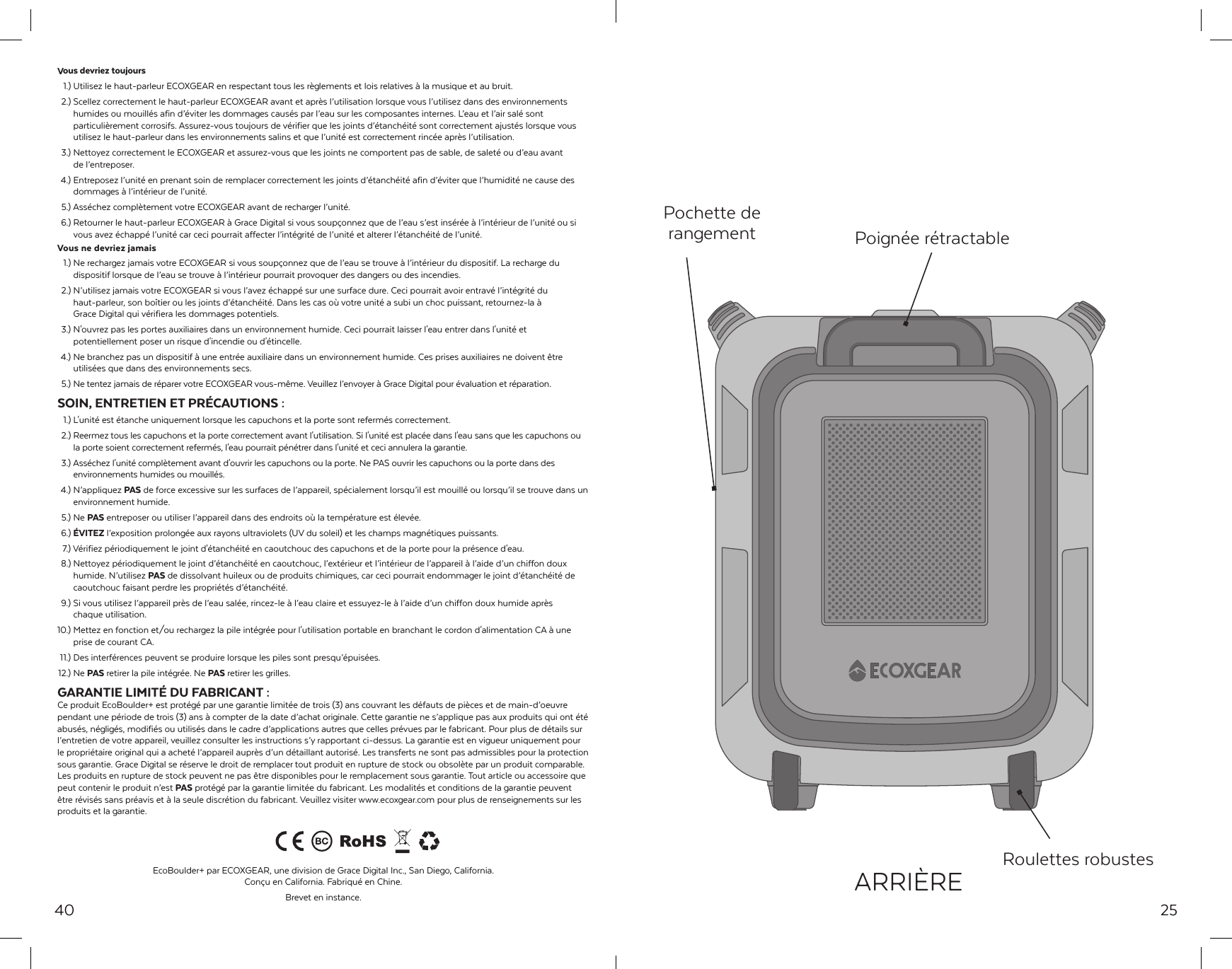 40Vous devriez toujours  1.) Utilisez le haut-parleur ECOXGEAR en respectant tous les r&egrave;glements et lois relatives &agrave; la musique et au bruit.  2.) Scellez correctement le haut-parleur ECOXGEAR avant et apr&egrave;s l&rsquo;utilisation lorsque vous l&rsquo;utilisez dans des environnements   humides ou mouill&eacute;s afin d&rsquo;&eacute;viter les dommages caus&eacute;s par l&rsquo;eau sur les composantes internes. L&rsquo;eau et l&rsquo;air sal&eacute; sont   particuli&egrave;rement corrosifs. Assurez-vous toujours de v&eacute;rifier que les joints d&rsquo;&eacute;tanch&eacute;it&eacute; sont correctement ajust&eacute;s lorsque vous   utilisez le haut-parleur dans les environnements salins et que l&rsquo;unit&eacute; est correctement rinc&eacute;e apr&egrave;s l&rsquo;utilisation.  3.) Nettoyez correctement le ECOXGEAR et assurez-vous que les joints ne comportent pas de sable, de salet&eacute; ou d&rsquo;eau avant   de l&rsquo;entreposer. 4.) Entreposez l&rsquo;unit&eacute; en prenant soin de remplacer correctement les joints d&rsquo;&eacute;tanch&eacute;it&eacute; afin d&rsquo;&eacute;viter que l&rsquo;humidit&eacute; ne cause des   dommages &agrave; l&rsquo;int&eacute;rieur de l&rsquo;unit&eacute;.  5.) Ass&eacute;chez compl&egrave;tement votre ECOXGEAR avant de recharger l&rsquo;unit&eacute;. 6.) Retourner le haut-parleur ECOXGEAR &agrave; Grace Digital si vous soup&ccedil;onnez que de l&rsquo;eau s&rsquo;est ins&eacute;r&eacute;e &agrave; l&rsquo;int&eacute;rieur de l&rsquo;unit&eacute; ou si   vous avez &eacute;chapp&eacute; l&rsquo;unit&eacute; car ceci pourrait affecter l&rsquo;int&eacute;grit&eacute; de l&rsquo;unit&eacute; et alterer l&rsquo;&eacute;tanch&eacute;it&eacute; de l&rsquo;unit&eacute;.Vous ne devriez jamais  1.) Ne rechargez jamais votre ECOXGEAR si vous soup&ccedil;onnez que de l&rsquo;eau se trouve &agrave; l&rsquo;int&eacute;rieur du dispositif. La recharge du   dispositif lorsque de l&rsquo;eau se trouve &agrave; l&rsquo;int&eacute;rieur pourrait provoquer des dangers ou des incendies.  2.) N&rsquo;utilisez jamais votre ECOXGEAR si vous l&rsquo;avez &eacute;chapp&eacute; sur une surface dure. Ceci pourrait avoir entrav&eacute; l&rsquo;int&eacute;grit&eacute; du   haut-parleur, son bo&icirc;tier ou les joints d&rsquo;&eacute;tanch&eacute;it&eacute;. Dans les cas o&ugrave; votre unit&eacute; a subi un choc puissant, retournez-la &agrave;   Grace Digital qui v&eacute;rifiera les dommages potentiels.  3.) N'ouvrez pas les portes auxiliaires dans un environnement humide. Ceci pourrait laisser l'eau entrer dans l'unit&eacute; et   potentiellement poser un risque d'incendie ou d'&eacute;tincelle. 4.) Ne branchez pas un dispositif &agrave; une entr&eacute;e auxiliaire dans un environnement humide. Ces prises auxiliaires ne doivent &ecirc;tre   utilis&eacute;es que dans des environnements secs.  5.) Ne tentez jamais de r&eacute;parer votre ECOXGEAR vous-m&ecirc;me. Veuillez l&rsquo;envoyer &agrave; Grace Digital pour &eacute;valuation et r&eacute;paration.SOIN, ENTRETIEN ET PR&Eacute;CAUTIONS : 1.) L'unit&eacute; est &eacute;tanche uniquement lorsque les capuchons et la porte sont referm&eacute;s correctement.  2.) Reermez tous les capuchons et la porte correctement avant l'utilisation. Si l'unit&eacute; est plac&eacute;e dans l'eau sans que les capuchons ou   la porte soient correctement referm&eacute;s, l'eau pourrait p&eacute;n&eacute;trer dans l'unit&eacute; et ceci annulera la garantie.  3.) Ass&eacute;chez l'unit&eacute; compl&egrave;tement avant d'ouvrir les capuchons ou la porte. Ne PAS ouvrir les capuchons ou la porte dans des   environnements humides ou mouill&eacute;s. 4.) N&rsquo;appliquez PAS de force excessive sur les surfaces de l&rsquo;appareil, sp&eacute;cialement lorsqu&rsquo;il est mouill&eacute; ou lorsqu&rsquo;il se trouve dans un   environnement humide.  5.) Ne PAS entreposer ou utiliser l&rsquo;appareil dans des endroits o&ugrave; la temp&eacute;rature est &eacute;lev&eacute;e. 6.) &Eacute;VITEZ l&rsquo;exposition prolong&eacute;e aux rayons ultraviolets (UV du soleil) et les champs magn&eacute;tiques puissants.  7.) V&eacute;rifiez p&eacute;riodiquement le joint d'&eacute;tanch&eacute;it&eacute; en caoutchouc des capuchons et de la porte pour la pr&eacute;sence d'eau.  8.) Nettoyez p&eacute;riodiquement le joint d&rsquo;&eacute;tanch&eacute;it&eacute; en caoutchouc, l&rsquo;ext&eacute;rieur et l&rsquo;int&eacute;rieur de l&rsquo;appareil &agrave; l&rsquo;aide d&rsquo;un chiffon doux   humide. N&rsquo;utilisez PAS de dissolvant huileux ou de produits chimiques, car ceci pourrait endommager le joint d&rsquo;&eacute;tanch&eacute;it&eacute; de   caoutchouc faisant perdre les propri&eacute;t&eacute;s d&rsquo;&eacute;tanch&eacute;it&eacute;.   9.) Si vous utilisez l&rsquo;appareil pr&egrave;s de l&rsquo;eau sal&eacute;e, rincez-le &agrave; l&rsquo;eau claire et essuyez-le &agrave; l&rsquo;aide d&rsquo;un chiffon doux humide apr&egrave;s   chaque utilisation.10.) Mettez en fonction et/ou rechargez la pile int&eacute;gr&eacute;e pour l'utilisation portable en branchant le cordon d'alimentation CA &agrave; une   prise de courant CA. 11.) Des interf&eacute;rences peuvent se produire lorsque les piles sont presqu&rsquo;&eacute;puis&eacute;es. 12.)  Ne  PAS retirer la pile int&eacute;gr&eacute;e. Ne PAS retirer les grilles.GARANTIE LIMIT&Eacute; DU FABRICANT :Ce produit EcoBoulder+ est prot&eacute;g&eacute; par une garantie limit&eacute;e de trois (3) ans couvrant les d&eacute;fauts de pi&egrave;ces et de main-d&rsquo;oeuvre pendant une p&eacute;riode de trois (3) ans &agrave; compter de la date d&rsquo;achat originale. Cette garantie ne s&rsquo;applique pas aux produits qui ont &eacute;t&eacute; abus&eacute;s, n&eacute;glig&eacute;s, modifi&eacute;s ou utilis&eacute;s dans le cadre d&rsquo;applications autres que celles pr&eacute;vues par le fabricant. Pour plus de d&eacute;tails sur l&rsquo;entretien de votre appareil, veuillez consulter les instructions s&rsquo;y rapportant ci-dessus. La garantie est en vigueur uniquement pour le propri&eacute;taire original qui a achet&eacute; l&rsquo;appareil aupr&egrave;s d&rsquo;un d&eacute;taillant autoris&eacute;. Les transferts ne sont pas admissibles pour la protection sous garantie. Grace Digital se r&eacute;serve le droit de remplacer tout produit en rupture de stock ou obsol&egrave;te par un produit comparable. Les produits en rupture de stock peuvent ne pas &ecirc;tre disponibles pour le remplacement sous garantie. Tout article ou accessoire que peut contenir le produit n&rsquo;est PAS prot&eacute;g&eacute; par la garantie limit&eacute;e du fabricant. Les modalit&eacute;s et conditions de la garantie peuvent &ecirc;tre r&eacute;vis&eacute;s sans pr&eacute;avis et &agrave; la seule discr&eacute;tion du fabricant. Veuillez visiter www.ecoxgear.com pour plus de renseignements sur les produits et la garantie.EcoBoulder+ par ECOXGEAR, une division de Grace Digital Inc., San Diego, California. Con&ccedil;u en California. Fabriqu&eacute; en Chine.Brevet en instance.  25Pochette de rangement Poign&eacute;e r&eacute;tractableRoulettes robustesARRI&Egrave;RE