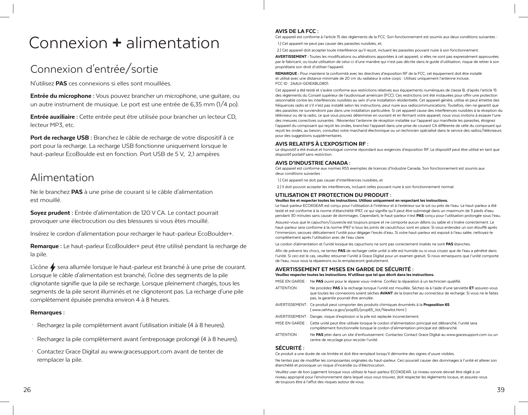 26Connexion + alimentation Connexion d'entr&eacute;e/sortieN'utilisez PAS ces connexions si elles sont mouill&eacute;es.Entr&eacute;e du microphone : Vous pouvez brancher un microphone, une guitare, ou un autre instrument de musique. Le port est une entr&eacute;e de 6,35 mm (1/4 po).Entr&eacute;e auxiliaire : Cette entr&eacute;e peut &ecirc;tre utilis&eacute;e pour brancher un lecteur CD, lecteur MP3, etc.Port de recharge USB : Branchez le c&acirc;ble de recharge de votre dispositif &agrave; ce port pour la recharge. La recharge USB fonctionne uniquement lorsque le haut-parleur EcoBoulde est en fonction. Port USB de 5 V,  2,1 amp&egrave;res AlimentationNe le branchez PAS &agrave; une prise de courant si le c&acirc;ble d'alimentation est mouill&eacute;.Soyez prudent : Entr&eacute;e d'alimentation de 120 V CA. Le contact pourrait provoquer une &eacute;lectrocution ou des blessures si vous &ecirc;tes mouill&eacute;.Ins&eacute;rez le cordon d'alimentation pour recharger le haut-parleur EcoBoulder+.Remarque : Le haut-parleur EcoBoulder+ peut &ecirc;tre utilis&eacute; pendant la recharge de la pile.L'ic&ocirc;ne  sera allum&eacute;e lorsque le haut-parleur est branch&eacute; &agrave; une prise de courant. Lorsque le c&acirc;ble d'alimentation est branch&eacute;, l'ic&ocirc;ne des segments de la pile clignotante signifie que la pile se recharge. Lorsque pleinement charg&eacute;s, tous les segments de la pile seront illumin&eacute;s et ne clignoteront pas. La recharge d'une pile compl&egrave;tement &eacute;puis&eacute;e prendra environ 4 &agrave; 8 heures.Remarques : &middot;  Rechargez la pile compl&egrave;tement avant l'utilisation initiale (4 &agrave; 8 heures). &middot;  Rechargez la pile compl&egrave;tement avant l'entreposage prolong&eacute; (4 &agrave; 8 heures). &middot;  Contactez Grace Digital au www.gracesupport.com avant de tenter de   remplacer la pile.39AVIS DE LA FCC :Cet appareil est conforme &agrave; l&rsquo;article 15 des r&egrave;glements de la FCC. Son fonctionnement est soumis aux deux conditions suivantes :   1.) Cet appareil ne peut pas causer des parasites nuisibles, et;  2.) Cet appareil doit accepter toute interf&eacute;rence qu&rsquo;il re&ccedil;oit, incluant les parasites pouvant nuire &agrave; son fonctionnement.AVERTISSEMENT : Toutes les modifications ou alt&eacute;rations apport&eacute;es &agrave; cet appareil, si elles ne sont pas express&eacute;ment approuv&eacute;es par le fabricant, ou toute utilisation de celui-ci d&rsquo;une mani&egrave;re qui n&rsquo;est pas d&eacute;crite dans le guide d&rsquo;utilisation, risque de retirer &agrave; son propri&eacute;taire son droit d&rsquo;utiliser l&rsquo;appareil.REMARQUE : Pour maintenir la conformit&eacute; avec les directives d&rsquo;exposition RF de la FCC, cet &eacute;quipement doit &ecirc;tre install&eacute; et utilis&eacute; avec une distance minimale de 20 cm du radiateur &agrave; votre corps: Utilisez uniquement l&rsquo;antenne incluse. FCC ID: 2AAUI-GDIEXBLD801. Cet appareil a &eacute;t&eacute; test&eacute; et s&rsquo;av&egrave;re conforme aux restrictions relatives aux &eacute;quipements num&eacute;riques de classe B, d&rsquo;apr&egrave;s l&rsquo;article 15 des r&egrave;glements du Conseil sup&eacute;rieur de l&rsquo;audiovisuel am&eacute;ricain (FCC). Ces restrictions ont &eacute;t&eacute; instaur&eacute;es pour offrir une protection raisonnable contre les interf&eacute;rences nuisibles au sein d&rsquo;une installation r&eacute;sidentielle. Cet appareil g&eacute;n&egrave;re, utilise et peut &eacute;mettre des fr&eacute;quences radio et s&rsquo;il n&rsquo;est pas install&eacute; selon les instructions, peut nuire aux radiocommunications. Toutefois, rien ne garantit que des parasites ne surviendront pas dans une installation particuli&egrave;re. Si cet appareil cause des interf&eacute;rences nuisibles &agrave; la r&eacute;ception du t&eacute;l&eacute;viseur ou de la radio, ce que vous pouvez d&eacute;terminer en ouvrant et en fermant votre appareil, nous vous invitons &agrave; essayer l&rsquo;une des mesures correctives suivantes : R&eacute;orientez l&rsquo;antenne de r&eacute;ception install&eacute;e sur l&rsquo;appareil qui manifeste les parasites, &eacute;loignez l&rsquo;appareil du composant qui re&ccedil;oit les ondes, branchez l&rsquo;appareil dans une prise de courant CA diff&eacute;rente de celle du composant qui re&ccedil;oit les ondes, au besoin, consultez votre marchand &eacute;lectronique ou un technicien sp&eacute;cialis&eacute; dans le service des radios/t&eacute;l&eacute;viseurs pour des suggestions suppl&eacute;mentaires.AVIS RELATIFS &Agrave; L&rsquo;EXPOSITION RF :Le dispositif a &eacute;t&eacute; &eacute;valu&eacute; et homologu&eacute; comme r&eacute;pondant aux exigences d&rsquo;exposition RF. Le dispositif peut &ecirc;tre utilis&eacute; en tant que dispositif portatif sans restriction.AVIS D&rsquo;INDUSTRIE CANADA :Cet appareil est conforme aux normes RSS exemptes de licences d&rsquo;Industrie Canada. Son fonctionnement est soumis aux deux conditions suivantes :   1.) Cet appareil ne doit pas causer d&rsquo;interf&eacute;rences nuisibles, et  2.) Il doit pouvoir accepter les interf&eacute;rences, incluant celles pouvant nuire &agrave; son fonctionnement normal.UTILISATION ET PROTECTION DU PRODUIT :Veuillez lire et respecter toutes les instructions. Utilisez uniquement en respectant les instructions.Le haut-parleur ECOXGEAR est con&ccedil;u pour l&rsquo;utilisation &agrave; l&rsquo;int&eacute;rieur et &agrave; l&rsquo;ext&eacute;rieur sur le sol ou pr&egrave;s de l&rsquo;eau. Le haut-parleur a &eacute;t&eacute; test&eacute; et est conforme &agrave; la norme d&rsquo;&eacute;tanch&eacute;it&eacute; IP67, ce qui signifie qu&rsquo;il peut &ecirc;tre submerg&eacute; dans un maximum de 3 pieds d&rsquo;eau pendant 30 minutes sans causer de dommages. Cependant, le haut-parleur n&rsquo;est PAS con&ccedil;u pour l&rsquo;utilisation prolong&eacute;e sous l&rsquo;eau.Assurez-vous que le capuchon/couvercle est toujours propre et ne comporte aucun d&eacute;bris ou sable et s&rsquo;ins&egrave;re correctement. Le haut-parleur sera conforme &agrave; la norme IP67 si tous les joints de caoutchouc sont en place. Si vous entendez un son &eacute;touff&eacute; apr&egrave;s l&rsquo;immersion, secouez d&eacute;licatement l&rsquo;unit&eacute; pour d&eacute;gager l&rsquo;exc&egrave;s d&rsquo;eau. Si votre haut-parleur est expos&eacute; &agrave; l&rsquo;eau sal&eacute;e, nettoyez-le compl&egrave;tement apr&egrave;s l&rsquo;utilisation avec de l&rsquo;eau claire.Le cordon d'alimentation et l'unit&eacute; lorsque les capuchons ne sont pas correctement ins&eacute;r&eacute;s ne sont PAS &eacute;tanches.Afin de pr&eacute;venir les chocs, ne tentez PAS de recharger cette unit&eacute; si elle est humide ou si vous croyez que de l&rsquo;eau a p&eacute;n&eacute;tr&eacute; dans l&rsquo;unit&eacute;. Si ceci est le cas, veuillez retourner l&rsquo;unit&eacute; &agrave; Grace Digital pour un examen gratuit. Si nous remarquons que l&rsquo;unit&eacute; comporte de l&rsquo;eau, nous vous la r&eacute;parerons ou la remplaceront gratuitement.AVERTISSEMENT ET MISES EN GARDE DE S&Eacute;CURIT&Eacute; :Veuillez respecter toutes les instructions. N&rsquo;utilisez que tel que d&eacute;crit dans les instructions.MISE EN GARDE :  Ne PAS ouvrir pour le r&eacute;parer vous-m&ecirc;me. Confiez la r&eacute;paration &agrave; un technicien qualifi&eacute;.ATTENTION :    Ne proc&eacute;dez PAS &agrave; la recharge lorsque l&rsquo;unit&eacute; est mouill&eacute;e. S&eacute;chez-la &agrave; l&rsquo;aide d&rsquo;une serviette ET assurez-vous     que toutes les connexions soient s&egrave;ches AVANT de la brancher au connecteur de recharge. Si vous ne le faites     pas, la garantie pourrait &ecirc;tre annul&eacute;e.AVERTISSEMENT :  Ce produit peut comporter des produits chimiques &eacute;num&eacute;r&eacute;s &agrave; la Proposition 65   ( www.oehha.ca.gov/prop65/prop65_list/Newlist.html )AVERTISSEMENT :  Danger, risque d&rsquo;explosion si la pile est replac&eacute;e incorrectement.MISE EN GARDE :  Cette unit&eacute; peut &ecirc;tre utilis&eacute;e lorsque le cordon d&rsquo;alimentation principal est d&eacute;branch&eacute;, l&rsquo;unit&eacute; sera     compl&egrave;tement fonctionnelle lorsque le cordon d&rsquo;alimentation principal est d&eacute;branch&eacute;.ATTENTION :    Ne PAS jeter dans un site d&rsquo;enfouissement. Contactez Contact Grace Digital au www.gracesupport.com ou un     centre de recyclage pour recycler l&rsquo;unit&eacute;.S&Eacute;CURIT&Eacute; :Ce produit a une dur&eacute;e de vie limit&eacute;e et doit &ecirc;tre remplac&eacute; lorsqu&rsquo;il d&eacute;montre des signes d&rsquo;usure visibles.Ne tentez pas de modifier les composantes originales du haut-parleur. Ceci pourrait causer des dommages &agrave; l&rsquo;unit&eacute; et alterer son &eacute;tanch&eacute;it&eacute; et provoquer un risque d&rsquo;incendie ou d&rsquo;&eacute;lectrocution.Veuillez user de bon jugement lorsque vous utilisez le haut-parleur ECOXGEAR. Le niveau sonore devrait &ecirc;tre r&eacute;gl&eacute; &agrave; un niveau appropri&eacute; pour l&rsquo;environnement dans lequel vous vous trouvez, doit respecter les r&egrave;glements locaux, et assurez-vous de toujours &ecirc;tre &agrave; l&rsquo;affut des risques autour de vous.