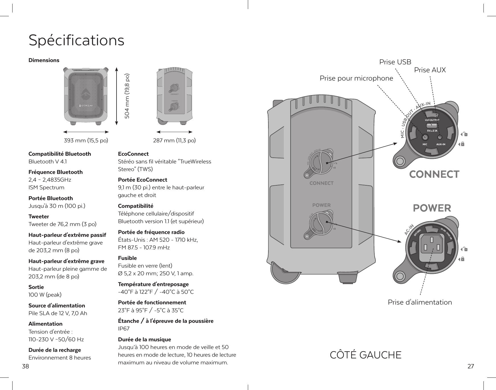 38Sp&eacute;cificationsCompatibilit&eacute; BluetoothBluetooth V 4.1Fr&eacute;quence Bluetooth2,4 ~ 2,4835GHz ISM SpectrumPort&eacute;e BluetoothJusqu'&agrave; 30 m (100 pi.)TweeterTweeter de 76,2 mm (3 po)Haut-parleur d'extr&ecirc;me passifHaut-parleur d'extr&ecirc;me grave de 203,2 mm (8 po)Haut-parleur d'extr&ecirc;me graveHaut-parleur pleine gamme de 203,2 mm (de 8 po)Sortie100 W (peak)Source d'alimentationPile SLA de 12 V, 7,0 AhAlimentationTension d'entr&eacute;e : 110-230 V ~50/60 HzDur&eacute;e de la rechargeEnvironnement 8 heuresEcoConnectSt&eacute;r&eacute;o sans fil v&eacute;ritable "TrueWireless Stereo" (TWS)Port&eacute;e EcoConnect9,1 m (30 pi.) entre le haut-parleur gauche et droitCompatibilit&eacute;T&eacute;l&eacute;phone cellulaire/dispositif Bluetooth version 1.1 (et sup&eacute;rieur)Port&eacute;e de fr&eacute;quence radio&Eacute;tats-Unis : AM 520 - 1710 kHz,FM 87.5 - 107.9 mHzFusibleFusible en verre (lent)&Oslash; 5,2 x 20 mm; 250 V, 1 amp.Temp&eacute;rature d'entreposage-40&deg;F &agrave; 122&deg;F / -40&deg;C &agrave; 50&deg;CPort&eacute;e de fonctionnement23&deg;F &agrave; 95&deg;F / -5&deg;C &agrave; 35&deg;C&Eacute;tanche / &agrave; l'&eacute;preuve de la poussi&egrave;reIP67Dur&eacute;e de la musiqueJusqu&rsquo;&agrave; 100 heures en mode de veille et 50 heures en mode de lecture, 10 heures de lecture maximum au niveau de volume maximum.Dimensions393 mm (15,5 po)504 mm (19,8 po) 287 mm (11,3 po)27Prise USB Prise AUXPrise pour microphonePrise d'alimentationC&Ocirc;T&Eacute; GAUCHE