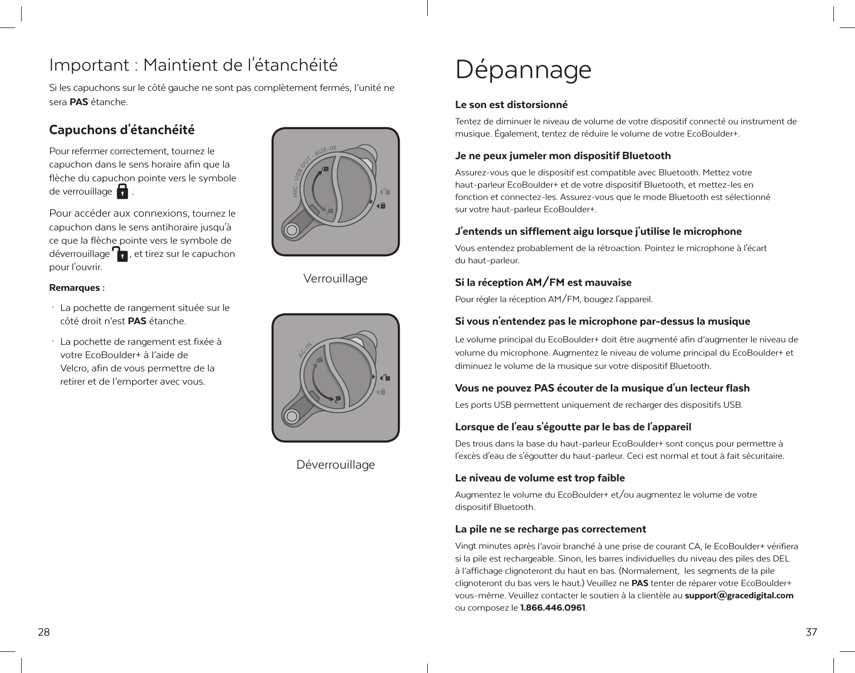 28Important : Maintient de l'&eacute;tanch&eacute;it&eacute;Si les capuchons sur le c&ocirc;t&eacute; gauche ne sont pas compl&egrave;tement ferm&eacute;s, l&rsquo;unit&eacute; ne sera PAS &eacute;tanche.Capuchons d'&eacute;tanch&eacute;it&eacute; Pour refermer correctement, tournez le capuchon dans le sens horaire afin que la fl&egrave;che du capuchon pointe vers le symbole de verrouillage  . Pour acc&eacute;der aux connexions, tournez le capuchon dans le sens antihoraire jusqu'&agrave; ce que la fl&egrave;che pointe vers le symbole de d&eacute;verrouillage  , et tirez sur le capuchon pour l'ouvrir.Remarques : &middot;  La pochette de rangement situ&eacute;e sur le   c&ocirc;t&eacute; droit n&rsquo;est PAS &eacute;tanche. &middot;  La pochette de rangement est fix&eacute;e &agrave;   votre EcoBoulder+ &agrave; l&rsquo;aide de   Velcro, afin de vous permettre de la   retirer et de l&rsquo;emporter avec vous.VerrouillageD&eacute;verrouillage37D&eacute;pannageLe son est distorsionn&eacute;Tentez de diminuer le niveau de volume de votre dispositif connect&eacute; ou instrument de musique. &Eacute;galement, tentez de r&eacute;duire le volume de votre EcoBoulder+.Je ne peux jumeler mon dispositif BluetoothAssurez-vous que le dispositif est compatible avec Bluetooth. Mettez votre haut-parleur EcoBoulder+ et de votre dispositif Bluetooth, et mettez-les en fonction et connectez-les. Assurez-vous que le mode Bluetooth est s&eacute;lectionn&eacute; sur votre haut-parleur EcoBoulder+.J'entends un sifflement aigu lorsque j'utilise le microphoneVous entendez probablement de la r&eacute;troaction. Pointez le microphone &agrave; l'&eacute;cart du haut-parleur.Si la r&eacute;ception AM/FM est mauvaisePour r&eacute;gler la r&eacute;ception AM/FM, bougez l'appareil.Si vous n'entendez pas le microphone par-dessus la musique Le volume principal du EcoBoulder+ doit &ecirc;tre augment&eacute; afin d&rsquo;augmenter le niveau de volume du microphone. Augmentez le niveau de volume principal du EcoBoulder+ et diminuez le volume de la musique sur votre dispositif Bluetooth.Vous ne pouvez PAS &eacute;couter de la musique d'un lecteur flashLes ports USB permettent uniquement de recharger des dispositifs USB.Lorsque de l'eau s'&eacute;goutte par le bas de l'appareilDes trous dans la base du haut-parleur EcoBoulder+ sont con&ccedil;us pour permettre &agrave; l'exc&egrave;s d'eau de s'&eacute;goutter du haut-parleur. Ceci est normal et tout &agrave; fait s&eacute;curitaire.Le niveau de volume est trop faibleAugmentez le volume du EcoBoulder+ et/ou augmentez le volume de votre dispositif Bluetooth.La pile ne se recharge pas correctementVingt minutes apr&egrave;s l&rsquo;avoir branch&eacute; &agrave; une prise de courant CA, le EcoBoulder+ v&eacute;rifiera si la pile est rechargeable. Sinon, les barres individuelles du niveau des piles des DEL &agrave; l&rsquo;affichage clignoteront du haut en bas. (Normalement,  les segments de la pile clignoteront du bas vers le haut.) Veuillez ne PAS tenter de r&eacute;parer votre EcoBoulder+ vous-m&ecirc;me. Veuillez contacter le soutien &agrave; la client&egrave;le au support@gracedigital.com ou composez le 1.866.446.0961.