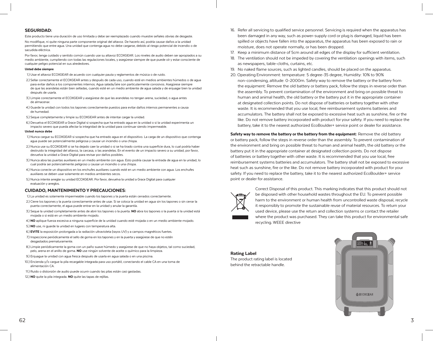 62SEGURIDAD:Este producto tiene una duraci&oacute;n de uso limitada y debe ser reemplazado cuando muestre se&ntilde;ales obvias de desgaste. No modifique, ni quite ninguna parte componente original del altavoz. De hacerlo as&iacute;, podr&iacute;a causar da&ntilde;os a la unidad permitiendo que entre agua. Una unidad que contenga agua no debe cargarse, debido al riesgo potencial de incendio o de sacudida el&eacute;ctrica.Por favor, tenga cuidado y sentido com&uacute;n cuando use su altavoz ECOXGEAR. Los niveles de audio deben ser apropiados a su medio ambiente, cumpliendo con todas las regulaciones locales, y aseg&uacute;rese siempre de que puede o&iacute;r y estar consciente de cualquier peligro potencial en sus alrededores.Usted debe siempre  1.) Usar el altavoz ECOXGEAR de acuerdo con cualquier pauta y reglamentos de m&uacute;sica o de ruido.  2.) Sellar correctamente el ECOXGEAR antes y despu&eacute;s de cada uso, cuando est&eacute; en medios ambientes h&uacute;medos o de agua   para evitar da&ntilde;os a los componentes internos. Agua salada/a&iacute;re son particularmente corrosivos. Aseg&uacute;rese siempre   de que las arandelas est&aacute;n bien selladas, cuando est&eacute; en un medio ambiente de agua salada y de enjuagar bien la unidad   despu&eacute;s de usarla.  3.) Limpie correctamente el ECOXGEAR y aseg&uacute;rese de que las arandelas no tengan arena, suciedad, o agua antes   de almacenar. 4.) Guarde la unidad con todos los tapones correctamente puestos para evitar da&ntilde;os internos permanentes a causa   de humedad.  5.) Seque completamente y limpie su ECOXGEAR antes de intentar cargar la unidad. 6.) Devuelva el ECOXGEAR a Grace Digital si sospecha que ha entrado agua en la unidad o si la unidad experimenta un   impacto severo que pueda afectar la integridad de la unidad para continuar siendo impermeable.Usted nunca debe  1.) Nunca cargue su ECOXGEAR si sospecha que ha entrado agua en el dispositivo. La carga de un dispositivo que contenga   agua puede ser potencialmente peligrosa y causar un incendio o una chispa.  2.) Nunca use su ECOXGEAR si se ha dejado caer la unidad o si se ha tirado contra una superficie dura, lo cual podr&iacute;a haber   destruido la integridad del altavoz, la carcasa, o las arandelas. En el evento de un impacto severo a su unidad, por favor,   devuelva la unidad a Grace Digital para revisar por da&ntilde;os posibles.  3.) Nunca abra las puertas auxiliares en un medio ambiente con agua. Esto podr&iacute;a causar la entrada de agua en la unidad, lo   cual podr&iacute;a ser potencialmente peligroso y causar un incendio o una chispa. 4.) Nunca conecte un dispositivo en los enchufes auxiliares cuando est&eacute; en un medio ambiente con agua. Los enchufes   auxiliares se deben usar solamente en medios ambientes secos.  5.) Nunca intente arreglar su unidad ECOXGEAR. Por favor, devuelva la unidad a Grace Digital para cualquier   evaluaci&oacute;n y arreglos.CUIDADO, MANTENIMIENTO Y PRECAUCIONES: 1.) La unidad es solamente impermeable cuando los tapones y la puerta est&aacute;n cerrados correctamente.  2.) Cierre los tapones y la puerta correctamente antes de usar. Si se coloca la unidad en agua sin los tapones o sin cerrar la   puerta correctamente, el agua puede entrar en la unidad y anular la garant&iacute;a.  3.) Seque la unidad completamente antes de abrir los tapones o la puerta. NO abra los tapones o la puerta si la unidad est&aacute;   mojada o si est&aacute; en un medio ambiente mojado. 4.) NO aplique fuerza excesiva a ninguna superficie de la unidad cuando est&eacute; mojada o en un medio ambiente mojado. 5.) NO use, ni guarde la unidad en lugares con temperatura alta. 6.) EVITE la exposici&oacute;n prolongada a la radiaci&oacute;n ultravioleta (rayos UV) y a campos magn&eacute;ticos fuertes.  7.) Inspeccione peri&oacute;dicamente el sello de goma en los tapones y en la puerta y aseg&uacute;rese de que no est&eacute;n   desgastados prematuramente.  8.) Limpie peri&oacute;dicamente la goma con un pa&ntilde;o suave h&uacute;medo y aseg&uacute;rese de que no haya objetos, tal como suciedad,   pelo, arena en el anillo de goma. NO use ning&uacute;n solvente de aceite o qu&iacute;mico para la limpieza.  9.) Enjuague la unidad con agua fresca despu&eacute;s de usarla en agua salada o en una piscina.10.) Encienda y/o cargue la pila recargable integrada para uso port&aacute;til, conectando el cable CA en una toma de   alimentaci&oacute;n CA. 11.) Ruido o distorsi&oacute;n de audio puede ocurrir cuando las pilas est&aacute;n casi gastadas. 12.)  NO quite la pila integrada. NO quite las tapas de rejillas.316.  Refer all servicing to qualified service personnel. Servicing is required when the apparatus has been damaged in any way, such as power-supply cord or plug is damaged, liquid has been spilled or objects have fallen into the apparatus, the apparatus has been exposed to rain or moisture, does not operate normally, or has been dropped.17.  Keep a minimum distance of 5cm around all edges of the display for sufficient ventilation.18.  The ventilation should not be impeded by covering the ventilation openings with items, such as newspapers, table-cloths, curtains, etc.19.  No naked flame sources, such as lighted candles, should be placed on the apparatus.20. Operating Environment: temperature: 5 degree-35 degree, Humidity: 10% to 90%   non-condensing, altitude: 0-2000m. Safety way to remove the battery or the battery from the equipment: Remove the old battery or battery pack, follow the steps in reverse order than the assembly. To prevent contamination of the environment and bring on possible threat to human and animal health, the old battery or the battery put it in the appropriate container at designated collection points. Do not dispose of batteries or battery together with other waste. It is recommended that you use local, free reimbursement systems batteries and accumulators. The battery shall not be exposed to excessive heat such as sunshine, fire or the like. Do not remove battery incorporated with product for your safety. If you need to replace the battery, take it to the nearest authorized EcoBoulder+ service point or dealer for assistance.Safety way to remove the battery or the battery from the equipment: Remove the old battery or battery pack, follow the steps in reverse order than the assembly. To prevent contamination of the environment and bring on possible threat to human and animal health, the old battery or the battery put it in the appropriate container at designated collection points. Do not disposeof batteries or battery together with other waste. It is recommended that you use local, free reimbursement systems batteries and accumulators. The battery shall not be exposed to excessive heat such as sunshine, fire or the like. Do not remove battery incorporated with product for your safety. If you need to replace the battery, take it to the nearest authorized EcoBoulder+ service point or dealer for assistance. Correct Disposal of this product. This marking indicates that this product should not be disposed with other household wastes throughout the EU. To prevent possible harm to the environment or human health from uncontrolled waste disposal, recycle it responsibly to promote the sustainable reuse of material resources. To return your used device, please use the return and collection systems or contact the retailer where the product was purchased. They can take this product for environmental safe recycling. WEEE directiveRating LabelThe product rating label is located behind the retractable handle.