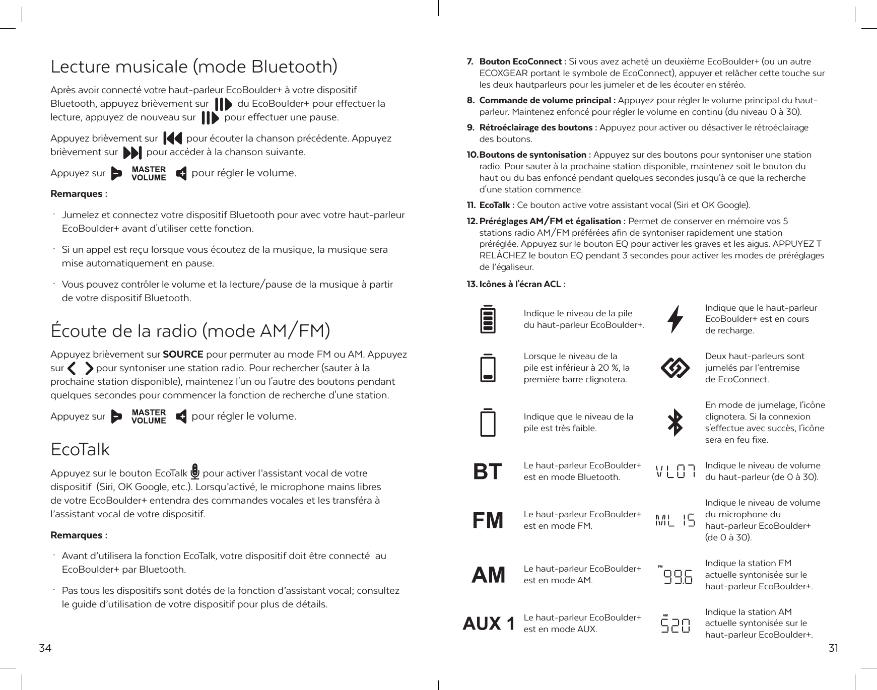 34Lecture musicale (mode Bluetooth)Apr&egrave;s avoir connect&eacute; votre haut-parleur EcoBoulder+ &agrave; votre dispositif Bluetooth, appuyez bri&egrave;vement sur  du EcoBoulder+ pour effectuer la lecture, appuyez de nouveau sur  pour effectuer une pause.Appuyez bri&egrave;vement sur  pour &eacute;couter la chanson pr&eacute;c&eacute;dente. Appuyez bri&egrave;vement sur  pour acc&eacute;der &agrave; la chanson suivante.Appuyez sur  pour r&eacute;gler le volume.Remarques : &middot;  Jumelez et connectez votre dispositif Bluetooth pour avec votre haut-parleur    EcoBoulder+ avant d'utiliser cette fonction. &middot;  Si un appel est re&ccedil;u lorsque vous &eacute;coutez de la musique, la musique sera    mise automatiquement en pause.  &middot;  Vous pouvez contr&ocirc;ler le volume et la lecture/pause de la musique &agrave; partir   de votre dispositif Bluetooth. &Eacute;coute de la radio (mode AM/FM)Appuyez bri&egrave;vement sur SOURCE pour permuter au mode FM ou AM. Appuyez sur  pour syntoniser une station radio. Pour rechercher (sauter &agrave; la prochaine station disponible), maintenez l'un ou l'autre des boutons pendant quelques secondes pour commencer la fonction de recherche d'une station.Appuyez sur  pour r&eacute;gler le volume.EcoTalkAppuyez sur le bouton EcoTalk  pour activer l&rsquo;assistant vocal de votre dispositif  (Siri, OK Google, etc.). Lorsqu&rsquo;activ&eacute;, le microphone mains libres de votre EcoBoulder+ entendra des commandes vocales et les transf&eacute;ra &agrave; l&rsquo;assistant vocal de votre dispositif.Remarques : &middot;  Avant d&rsquo;utilisera la fonction EcoTalk, votre dispositif doit &ecirc;tre connect&eacute;  au   EcoBoulder+ par Bluetooth. &middot;  Pas tous les dispositifs sont dot&eacute;s de la fonction d&rsquo;assistant vocal; consultez   le guide d&rsquo;utilisation de votre dispositif pour plus de d&eacute;tails.31Indique que le niveau de la pile est tr&egrave;s faible.En mode de jumelage, l'ic&ocirc;ne clignotera. Si la connexion s'effectue avec succ&egrave;s, l'ic&ocirc;ne sera en feu fixe.Indique le niveau de la pile du haut-parleur EcoBoulder+.Indique que le haut-parleur EcoBoulder+ est en cours de recharge.Le haut-parleur EcoBoulder+ est en mode Bluetooth.Indique le niveau de volume du haut-parleur (de 0 &agrave; 30).Indique la station AM actuelle syntonis&eacute;e sur le haut-parleur EcoBoulder+.Le haut-parleur EcoBoulder+ est en mode AUX.7.  Bouton EcoConnect : Si vous avez achet&eacute; un deuxi&egrave;me EcoBoulder+ (ou un autre ECOXGEAR portant le symbole de EcoConnect), appuyer et rel&acirc;cher cette touche sur les deux hautparleurs pour les jumeler et de les &eacute;couter en st&eacute;r&eacute;o.8.  Commande de volume principal : Appuyez pour r&eacute;gler le volume principal du haut-parleur. Maintenez enfonc&eacute; pour r&eacute;gler le volume en continu (du niveau 0 &agrave; 30).9.  R&eacute;tro&eacute;clairage des boutons : Appuyez pour activer ou d&eacute;sactiver le r&eacute;tro&eacute;clairage   des boutons.10. Boutons de syntonisation : Appuyez sur des boutons pour syntoniser une station radio. Pour sauter &agrave; la prochaine station disponible, maintenez soit le bouton du haut ou du bas enfonc&eacute; pendant quelques secondes jusqu'&agrave; ce que la recherche d'une station commence.11. EcoTalk : Ce bouton active votre assistant vocal (Siri et OK Google).12. Pr&eacute;r&eacute;glages AM/FM et &eacute;galisation : Permet de conserver en m&eacute;moire vos 5 stations radio AM/FM pr&eacute;f&eacute;r&eacute;es afin de syntoniser rapidement une station pr&eacute;r&eacute;gl&eacute;e. Appuyez sur le bouton EQ pour activer les graves et les aigus. APPUYEZ T REL&Acirc;CHEZ le bouton EQ pendant 3 secondes pour activer les modes de pr&eacute;r&eacute;glages de l&rsquo;&eacute;galiseur.13. Ic&ocirc;nes &agrave; l'&eacute;cran ACL :Indique le niveau de volume du microphone du haut-parleur EcoBoulder+ (de 0 &agrave; 30).Le haut-parleur EcoBoulder+ est en mode FM. Indique la station FM actuelle syntonis&eacute;e sur le haut-parleur EcoBoulder+.Le haut-parleur EcoBoulder+ est en mode AM.Lorsque le niveau de la pile est inf&eacute;rieur &agrave; 20 %, la premi&egrave;re barre clignotera.Deux haut-parleurs sont jumel&eacute;s par l&rsquo;entremise de EcoConnect.