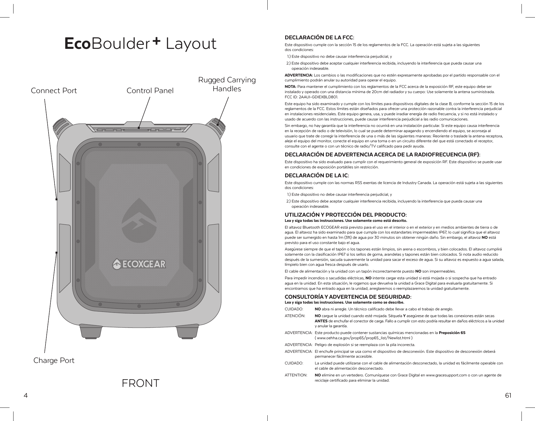 4EcoBoulder+ LayoutRugged Carrying HandlesControl PanelConnect PortCharge PortFRONT61DECLARACI&Oacute;N DE LA FCC:Este dispositivo cumple con la secci&oacute;n 15 de los reglamentos de la FCC. La operaci&oacute;n est&aacute; sujeta a las siguientes dos condiciones:  1.) Este dispositivo no debe causar interferencia perjudicial, y  2.) Este dispositivo debe aceptar cualquier interferencia recibida, incluyendo la interferencia que pueda causar una   operaci&oacute;n indeseable.ADVERTENCIA: Los cambios o las modificaciones que no est&eacute;n expresamente aprobadas por el partido responsable con el cumplimiento podr&aacute;n anular su autoridad para operar el equipo.NOTA: Para mantener el cumplimiento con los reglamentos de la FCC acerca de la exposici&oacute;n RF, este equipo debe ser instalado y operado con una distancia m&iacute;nima de 20cm del radiador y su cuerpo: Use solamente la antena suministrada. FCC ID: 2AAUI-GDIEXBLD801.Este equipo ha sido examinado y cumple con los l&iacute;mites para dispositivos digitales de la clase B, conforme la secci&oacute;n 15 de los reglamentos de la FCC. Estos l&iacute;mites est&aacute;n dise&ntilde;ados para ofrecer una protecci&oacute;n razonable contra la interferencia perjudicial en instalaciones residenciales. Este equipo genera, usa, y puede irradiar energ&iacute;a de radio frecuencia, y si no est&aacute; instalado y usado de acuerdo con las instrucciones, puede causar interferencia perjudicial a las radio comunicaciones.Sin embargo, no hay garant&iacute;a que la interferencia no ocurrir&aacute; en una instalaci&oacute;n particular. Si este equipo causa interferencia en la recepci&oacute;n de radio o de televisi&oacute;n, lo cual se puede determinar apagando y encendiendo el equipo, se aconseja al usuario que trate de corregir la interferencia de una o m&aacute;s de las siguientes maneras: Reoriente o traslade la antena receptora, aleje el equipo del monitor, conecte el equipo en una toma o en un circuito diferente del que est&aacute; conectado el receptor, consulte con el agente o con un t&eacute;cnico de radio/TV calificado para pedir ayuda.DECLARACI&Oacute;N DE ADVERTENCIA ACERCA DE LA RADIOFRECUENCIA (RF):Este dispositivo ha sido evaluado para cumplir con el requerimiento general de exposici&oacute;n RF. Este dispositivo se puede usar en condiciones de exposici&oacute;n port&aacute;tiles sin restricci&oacute;n.DECLARACI&Oacute;N DE LA IC:Este dispositivo cumple con las normas RSS exentas de licencia de Industry Canada. La operaci&oacute;n est&aacute; sujeta a las siguientes dos condiciones:  1.) Este dispositivo no debe causar interferencia perjudicial, y   2.) Este dispositivo debe aceptar cualquier interferencia recibida, incluyendo la interferencia que pueda causar una   operaci&oacute;n indeseable.UTILIZACI&Oacute;N Y PROTECCI&Oacute;N DEL PRODUCTO:Lea y siga todas las instrucciones. Use solamente como est&aacute; descrito.El altavoz Bluetooth ECOGEAR est&aacute; previsto para el uso en el interior o en el exterior y en medios ambientes de tierra o de agua. El altavoz ha sido examinado para que cumpla con los estandartes impermeables IP67, lo cual significa que el altavoz puede ser sumergido en hasta 1m (3ft) de agua por 30 minutos sin obtener ning&uacute;n da&ntilde;o. Sin embargo, el altavoz NO est&aacute; previsto para el uso constante bajo el agua.Aseg&uacute;rese siempre de que el tap&oacute;n o los tapones est&aacute;n limpios, sin arena o escombros, y bien colocados. El altavoz cumplir&aacute; solamente con la clasificaci&oacute;n IP67 si los sellos de goma, arandelas y tapones est&aacute;n bien colocados. Si nota audio reducido despu&eacute;s de la sumersi&oacute;n, sacuda suavemente la unidad para sacar el exceso de agua. Si su altavoz es expuesto a agua salada, l&iacute;mpielo bien con agua fresca despu&eacute;s de usarlo.El cable de alimentaci&oacute;n y la unidad con un tap&oacute;n incorrectamente puesto NO son impermeables.Para impedir incendios o sacudidas el&eacute;ctricas, NO intente cargar esta unidad si est&aacute; mojada o si sospecha que ha entrado agua en la unidad. En esta situaci&oacute;n, le rogamos que devuelva la unidad a Grace Digital para evaluarla gratuitamente. Si encontramos que ha entrado agua en la unidad, arreglaremos o reemplazaremos la unidad gratuitamente.CONSULTOR&Iacute;A Y ADVERTENCIA DE SEGURIDAD:Lea y siga todas las instrucciones. Use solamente como se describe.CUIDADO:  NO abra ni arregle. Un t&eacute;cnico calificado debe llevar a cabo el trabajo de arreglo.ATENCI&Oacute;N:  NO cargue la unidad cuando est&eacute; mojada. S&eacute;quela Y aseg&uacute;rese de que todas las conexiones est&aacute;n secas  ANTES de enchufar el conector de carga. Fallo a cumplir con esto podr&iacute;a resultar en da&ntilde;os el&eacute;ctricos a la unidad  y anular la garant&iacute;a.ADVERTENCIA:  Este producto puede contener sustancias qu&iacute;micas mencionadas en la Preposici&oacute;n 65  ( www.oehha.ca.gov/prop65/prop65_list/Newlist.html )ADVERTENCIA:  Peligro de explosi&oacute;n si se reemplaza con la pila incorrecta.ADVERTENCIA:  El enchufe principal se usa como el dispositivo de desconexi&oacute;n. Este dispositivo de desconexi&oacute;n deber&aacute;  permanecer f&aacute;cilmente accesible.CUIDADO:  La unidad puede utilizarse con el cable de alimentaci&oacute;n desconectado, la unidad es f&aacute;cilmente operable con   el cable de alimentaci&oacute;n desconectado.ATTENTION:  NO elimine en un vertedero. Comun&iacute;quese con Grace Digital en www.gracesupport.com o con un agente de   reciclaje certificado para eliminar la unidad.