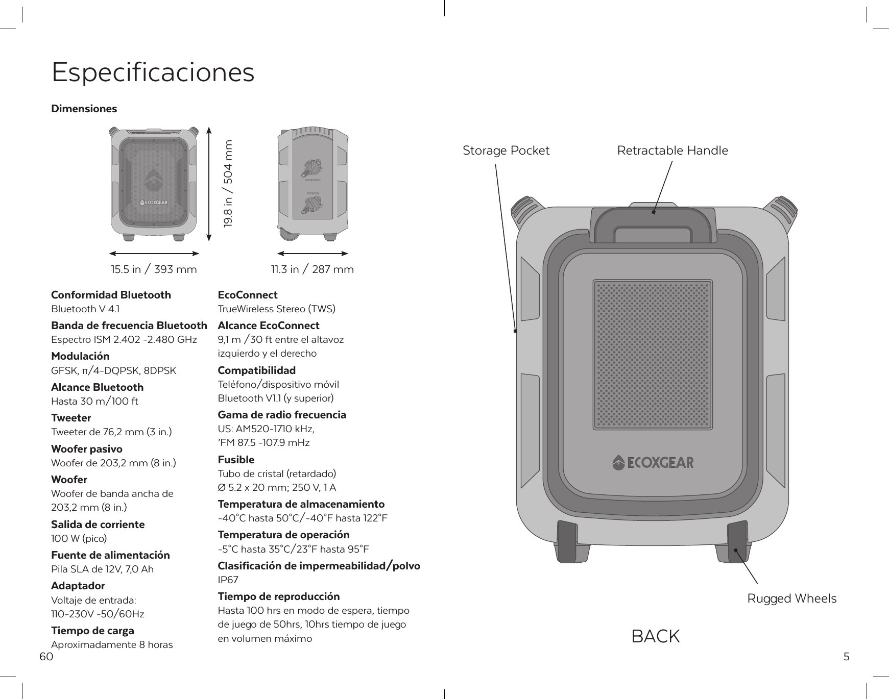60EspecificacionesConformidad BluetoothBluetooth V 4.1Banda de frecuencia BluetoothEspectro ISM 2.402 -2.480 GHzModulaci&oacute;nGFSK, &pi;/4-DQPSK, 8DPSKAlcance BluetoothHasta 30 m/100 ftTweeterTweeter de 76,2 mm (3 in.)Woofer pasivoWoofer de 203,2 mm (8 in.)WooferWoofer de banda ancha de 203,2 mm (8 in.)Salida de corriente100 W (pico)Fuente de alimentaci&oacute;nPila SLA de 12V, 7,0 AhAdaptadorVoltaje de entrada:110-230V -50/60HzTiempo de cargaAproximadamente 8 horasEcoConnectTrueWireless Stereo (TWS)Alcance EcoConnect9,1 m /30 ft entre el altavoz izquierdo y el derechoCompatibilidadTel&eacute;fono/dispositivo m&oacute;vil Bluetooth V1.1 (y superior)Gama de radio frecuenciaUS: AM520-1710 kHz,&rsquo;FM 87.5 -107.9 mHzFusibleTubo de cristal (retardado)&Oslash; 5.2 x 20 mm; 250 V, 1 ATemperatura de almacenamiento-40&deg;C hasta 50&deg;C/-40&deg;F hasta 122&deg;FTemperatura de operaci&oacute;n-5&deg;C hasta 35&deg;C/23&deg;F hasta 95&deg;FClasificaci&oacute;n de impermeabilidad/polvoIP67Tiempo de reproducci&oacute;nHasta 100 hrs en modo de espera, tiempo de juego de 50hrs, 10hrs tiempo de juego en volumen m&aacute;ximo Dimensiones15.5 in / 393 mm19.8 in / 504 mm11.3 in / 287 mm5Storage Pocket Retractable HandleRugged WheelsBACK