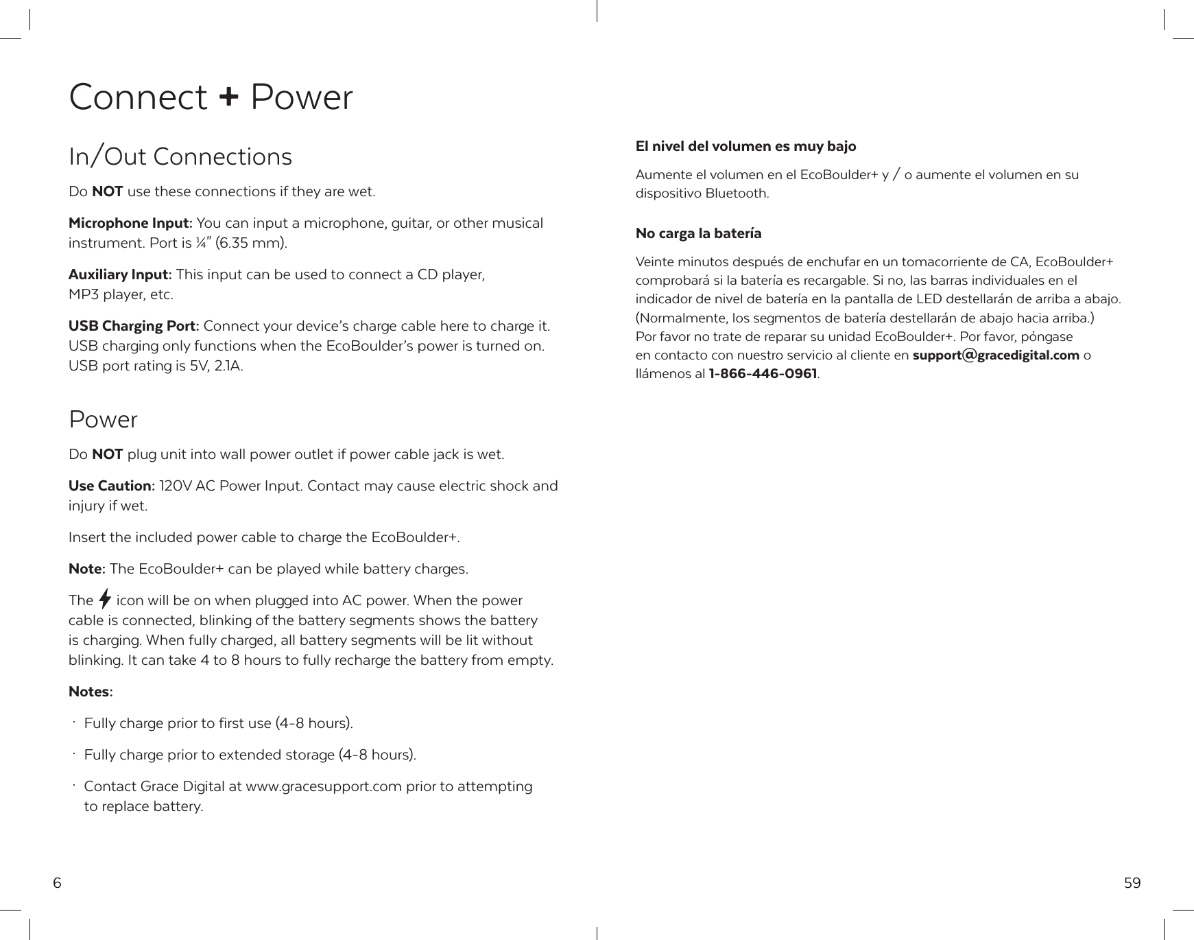 6Connect + PowerIn/Out ConnectionsDo NOT use these connections if they are wet.Microphone Input: You can input a microphone, guitar, or other musical instrument. Port is &frac14;" (6.35 mm).Auxiliary Input: This input can be used to connect a CD player, MP3 player, etc.USB Charging Port: Connect your device&rsquo;s charge cable here to charge it. USB charging only functions when the EcoBoulder&rsquo;s power is turned on. USB port rating is 5V, 2.1A.PowerDo NOT plug unit into wall power outlet if power cable jack is wet.Use Caution: 120V AC Power Input. Contact may cause electric shock and injury if wet.Insert the included power cable to charge the EcoBoulder+.Note: The EcoBoulder+ can be played while battery charges.The  icon will be on when plugged into AC power. When the power cable is connected, blinking of the battery segments shows the battery is charging. When fully charged, all battery segments will be lit without blinking. It can take 4 to 8 hours to fully recharge the battery from empty.Notes: &middot;  Fully charge prior to first use (4-8 hours). &middot;  Fully charge prior to extended storage (4-8 hours). &middot;  Contact Grace Digital at www.gracesupport.com prior to attempting    to replace battery.59El nivel del volumen es muy bajoAumente el volumen en el EcoBoulder+ y / o aumente el volumen en su dispositivo Bluetooth.No carga la bater&iacute;aVeinte minutos despu&eacute;s de enchufar en un tomacorriente de CA, EcoBoulder+ comprobar&aacute; si la bater&iacute;a es recargable. Si no, las barras individuales en el indicador de nivel de bater&iacute;a en la pantalla de LED destellar&aacute;n de arriba a abajo. (Normalmente, los segmentos de bater&iacute;a destellar&aacute;n de abajo hacia arriba.) Por favor no trate de reparar su unidad EcoBoulder+. Por favor, p&oacute;ngase en contacto con nuestro servicio al cliente en support@gracedigital.com o ll&aacute;menos al 1-866-446-0961.