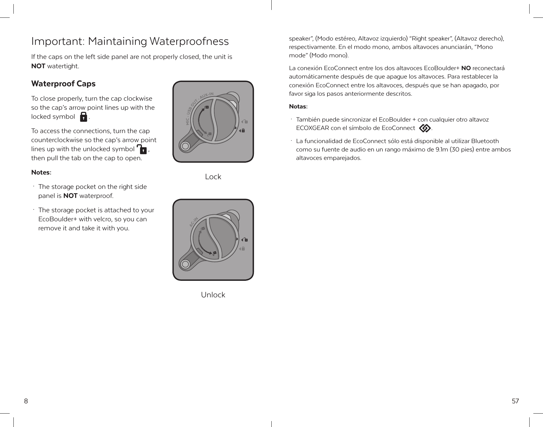 8Important: Maintaining WaterproofnessIf the caps on the left side panel are not properly closed, the unit is NOT watertight.Waterproof CapsTo close properly, turn the cap clockwise so the cap&rsquo;s arrow point lines up with the locked symbol  .To access the connections, turn the cap counterclockwise so the cap&rsquo;s arrow point lines up with the unlocked symbol  ,then pull the tab on the cap to open.Notes: &middot;  The storage pocket on the right side   panel is NOT waterproof. &middot;  The storage pocket is attached to your   EcoBoulder+ with velcro, so you can  remove it and take it with you.LockUnlock57speaker&rdquo;, (Modo est&eacute;reo, Altavoz izquierdo) &ldquo;Right speaker&rdquo;, (Altavoz derecho), respectivamente. En el modo mono, ambos altavoces anunciar&aacute;n, &ldquo;Mono mode&rdquo; (Modo mono).La conexi&oacute;n EcoConnect entre los dos altavoces EcoBoulder+ NO reconectar&aacute; autom&aacute;ticamente despu&eacute;s de que apague los altavoces. Para restablecer la conexi&oacute;n EcoConnect entre los altavoces, despu&eacute;s que se han apagado, por favor siga los pasos anteriormente descritos.Notas: &middot;  Tambi&eacute;n puede sincronizar el EcoBoulder + con cualquier otro altavoz   ECOXGEAR con el s&iacute;mbolo de EcoConnect  . &middot;  La funcionalidad de EcoConnect s&oacute;lo est&aacute; disponible al utilizar Bluetooth   como su fuente de audio en un rango m&aacute;ximo de 9.1m (30 pies) entre ambos   altavoces emparejados.