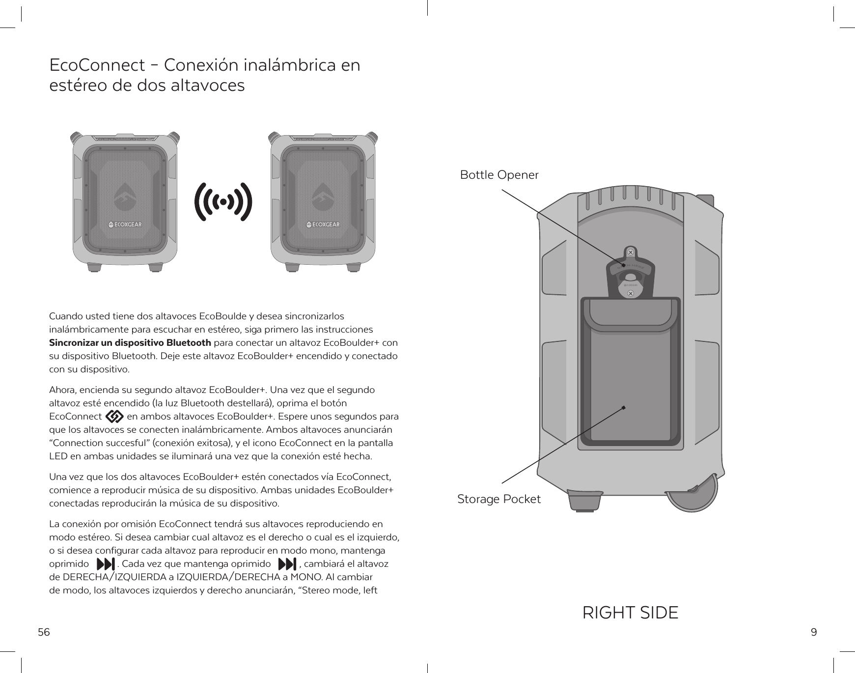 56EcoConnect &ndash; Conexi&oacute;n inal&aacute;mbrica en est&eacute;reo de dos altavocesCuando usted tiene dos altavoces EcoBoulde y desea sincronizarlos inal&aacute;mbricamente para escuchar en est&eacute;reo, siga primero las instrucciones Sincronizar un dispositivo Bluetooth para conectar un altavoz EcoBoulder+ con su dispositivo Bluetooth. Deje este altavoz EcoBoulder+ encendido y conectado con su dispositivo.Ahora, encienda su segundo altavoz EcoBoulder+. Una vez que el segundo altavoz est&eacute; encendido (la luz Bluetooth destellar&aacute;), oprima el bot&oacute;n EcoConnect  en ambos altavoces EcoBoulder+. Espere unos segundos para que los altavoces se conecten inal&aacute;mbricamente. Ambos altavoces anunciar&aacute;n &ldquo;Connection succesful&rdquo; (conexi&oacute;n exitosa), y el icono EcoConnect en la pantalla LED en ambas unidades se iluminar&aacute; una vez que la conexi&oacute;n est&eacute; hecha.Una vez que los dos altavoces EcoBoulder+ est&eacute;n conectados v&iacute;a EcoConnect, comience a reproducir m&uacute;sica de su dispositivo. Ambas unidades EcoBoulder+ conectadas reproducir&aacute;n la m&uacute;sica de su dispositivo.La conexi&oacute;n por omisi&oacute;n EcoConnect tendr&aacute; sus altavoces reproduciendo en modo est&eacute;reo. Si desea cambiar cual altavoz es el derecho o cual es el izquierdo, o si desea configurar cada altavoz para reproducir en modo mono, mantenga oprimido  . Cada vez que mantenga oprimido  , cambiar&aacute; el altavoz de DERECHA/IZQUIERDA a IZQUIERDA/DERECHA a MONO. Al cambiar de modo, los altavoces izquierdos y derecho anunciar&aacute;n, &ldquo;Stereo mode, left 9RIGHT SIDEStorage PocketBottle Opener