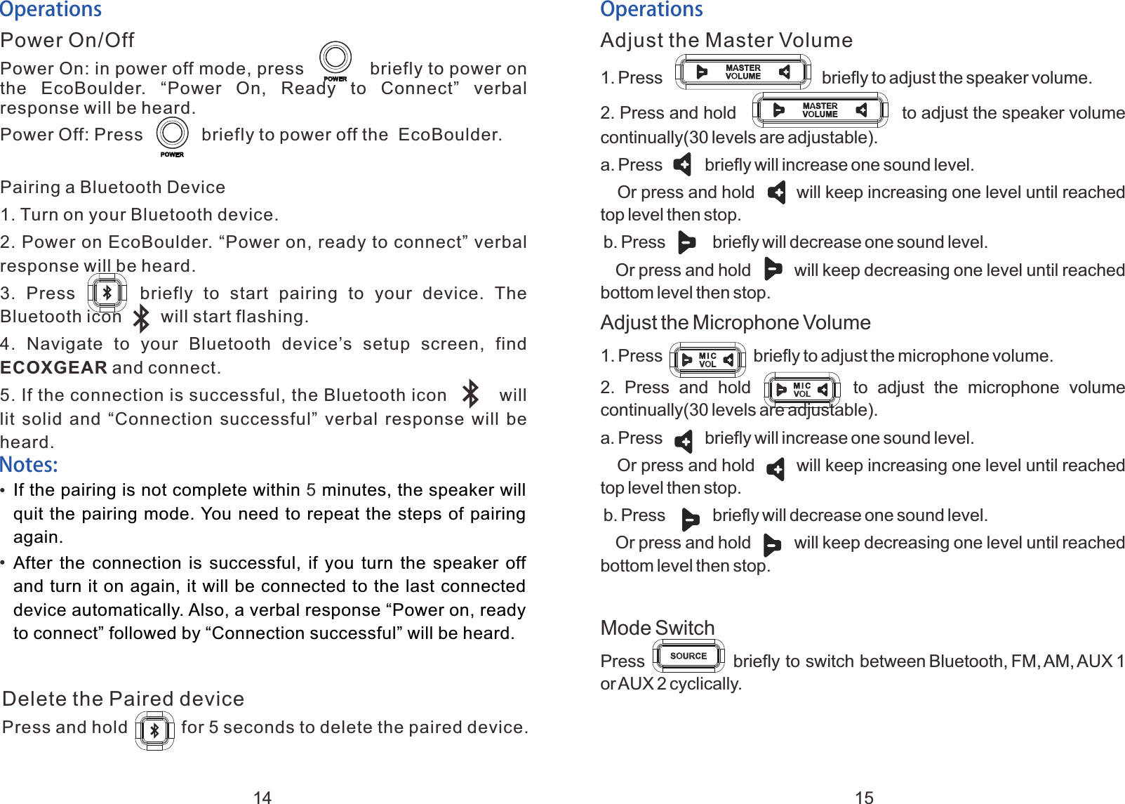 OperationsPower On/OffPower On: in power off mode, press            briefly to power on the  EcoBoulder.  &ldquo;Power  On,  Ready  to  Connect&rdquo;  verbal response will be heard.Power Off: Press            briefly to power off the  EcoBoulder.Pairing a Bluetooth Device1. Turn on your Bluetooth device.2. Power on EcoBoulder. &ldquo;Power on, ready to connect&rdquo; verbal response will be heard.3.  Press            briefly  to  start  pairing  to  your  device.  The Bluetooth icon        will start flashing.4.  Navigate  to  your  Bluetooth  device&rsquo;s  setup  screen,  find ECOXGEAR and connect.5. If the connection is successful, the Bluetooth icon         will lit solid and &ldquo;Connection successful&rdquo; verbal response will be heard.OperationsAdjust the Master Volume1. Adjust the Microphone Volume1. Press                                 briefly to adjust the speaker volume. 2. Press and hold                to adjust the speaker volume continually(30 levels are adjustable).a. Press         briefly will increase one sound level.   Or press and hold       will keep increasing one level until reached top level then stop. b. Press          briefly will decrease one sound level.   Or press and hold        will keep decreasing one level until reached bottom level then stop.Press                   briefly to adjust the microphone volume. 2.  Press  and  hold                  to  adjust  the  microphone  volume continually(30 levels are adjustable).a. Press         briefly will increase one sound level.   Or press and hold       will keep increasing one level until reached top level then stop. b. Press          briefly will decrease one sound level.   Or press and hold        will keep decreasing one level until reached bottom level then stop.Mode SwitchPress                  briefly to switch between Bluetooth, FM, AM, AUX 1 or AUX 2 cyclically. Notes:If the pairing is not complete within   minutes, the speaker will quit the pairing mode. You need to repeat the steps of pairing again.After  the  connection  is  successful,  if  you  turn  the speaker off and turn it on again, it will be connected to the last connected device automatically. Also, a verbal response &ldquo;Power on, ready to connect&rdquo; followed by &ldquo;Connection successful&rdquo; will be heard.5Delete the Paired devicePress and hold           for 5 seconds to delete the paired device.14 15