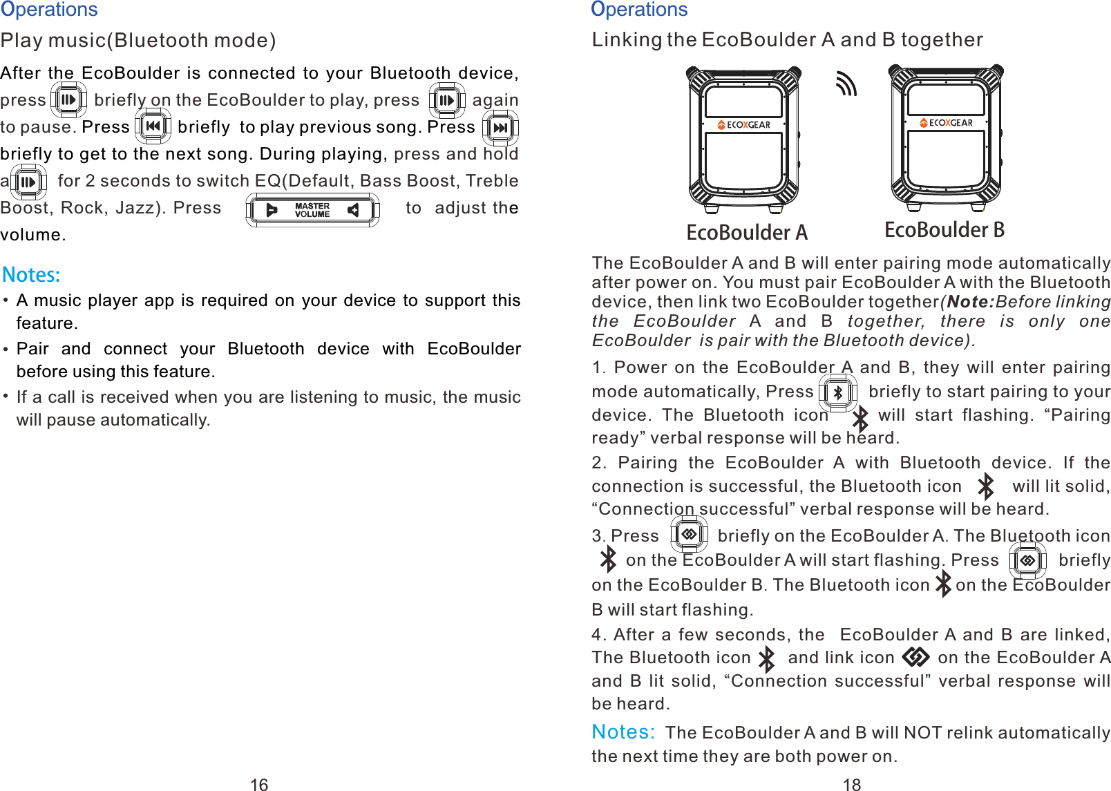 OperationsPlay music(Bluetooth mode)briefly After  the  EcoBoulder is connected to your Bluetooth device,           Press          briefly  to play previous song. Press      briefly to get to the next song. During playing, e volume.press on the EcoBoulder to play, press           again to pause.   a press and hold           a         for 2 seconds to switch EQ(Default, Bass Boost, Treble Boost, Rock, Jazz). Press                           to  adjust thNotes:A music player app is required on your device to support this feature.Pair  and  connect  your  Bluetooth  device  with  EcoBoulder before using this feature.If a call is received when you are listening to music, the music will pause automatically.OperationsLinking the EcoBoulder A and B togetherThe EcoBoulder A and B will enter pairing mode automatically after power on. You must pair EcoBoulder A with the Bluetooth device, then link two EcoBoulder together(Note:Before linking the  EcoBoulder A  and  B  together,  there  is  only  one EcoBoulder  is pair with the Bluetooth device). 1.  Power  on the  EcoBoulder A  and  B,  they  will  enter  pairing mode automatically, Press          briefly to start pairing to your device.  The  Bluetooth  icon          will  start  flashing.  &ldquo;Pairing ready&rdquo; verbal response will be heard.2.  Pairing  the  EcoBoulder  A with  Bluetooth  device.  If  the connection is successful, the Bluetooth icon         will lit solid,  &ldquo;Connection successful&rdquo; verbal response will be heard.3. Press            briefly on the EcoBoulder A. The Bluetooth icon         on the EcoBoulder A will start flashing. Press            briefly on the EcoBoulder B. The Bluetooth icon     on the EcoBoulder B will start flashing.4. After  a  few  seconds,  the   EcoBoulder A and B are linked, The Bluetooth icon      and link icon       on the EcoBoulder A and  B  lit solid,  &ldquo;Connection  successful&rdquo; verbal response  will be heard. The EcoBoulder A and B will NOT relink automatically the next time they are both power on.a         Notes:  EcoBoulder A EcoBoulder B16 18
