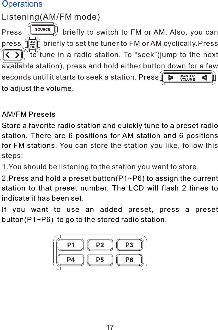 OperationsListening(AM/FM mode)Press                            briefly  to  switch  to  FM  or AM. Also,  you  can press           briefly to set the tuner to FM or AM cyclically.Press                    to  tune  in  a  radio  station.  To  &ldquo;seek&rdquo;(jump  to  the  next available station), press and hold either button down for a few seconds until it starts to seek a station. a               a Press                           to adjust the volume.                        AM/FM PresetsStore a favorite radio station and quickly tune to a preset radio station. There are 6 positions for AM station and 6 positions for FM stations. 1.Press and hold a preset button(P1~P6) to assign the current station  to  that  preset  number.  The  LCD  will  flash  2  times  to indicate it has been set.If  you  want  to  use  an  added  preset,  press  a  preset button(P1~P6)  to go to the stored radio station.You can store the station you like, follow this steps:You should be listening to the station you want to store. 2.17