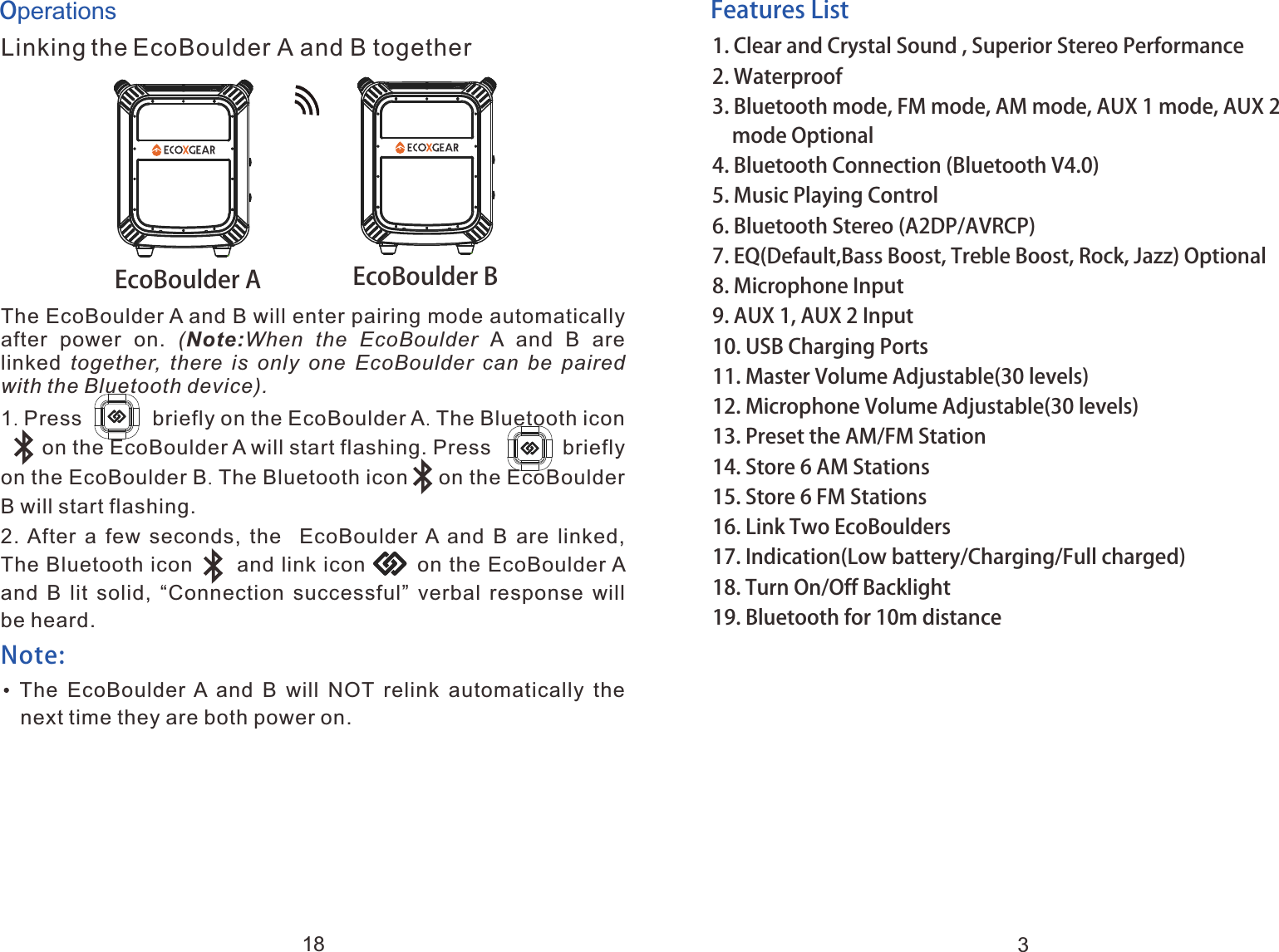 Features List1. 2. Waterproof3. Bluetooth mode, FM mode, AM mode, AUX 1 mode, AUX 2   mode Optional 4. Bluetooth Connection (Bluetooth V4.0)5. Music Playing Control6. Bluetooth Stereo (A2DP/AVRCP)7. EQ(Default,Bass Boost, Treble Boost, Rock, Jazz) Optional8. Microphone Input9. AUX 1, AUX 2 Input10. USB Charging Ports11. Master Volume Adjustable(30 levels)12. Microphone Volume Adjustable(30 levels)13. Preset the AM/FM Station14. Store 6 AM Stations15. Store 6 FM Stations16. Link Two EcoBoulders17. Indication(Low battery/Charging/Full charged)18. Turn On/Off Backlight19. Bluetooth for 10m distanceClear and Crystal Sound , Superior Stereo Performance3OperationsLinking the EcoBoulder A and B togetherThe EcoBoulder A and B will enter pairing mode automatically after  power  on.  (Note:When  the  EcoBoulder A  and  B  are linked together,  there  is  only  one  EcoBoulder  can  be paired with the Bluetooth device). 1. Press            briefly on the EcoBoulder A. The Bluetooth icon         on the EcoBoulder A will start flashing. Press            briefly on the EcoBoulder B. The Bluetooth icon     on the EcoBoulder B will start flashing.2. After  a  few  seconds,  the   EcoBoulder A and B are linked, The Bluetooth icon      and link icon       on the EcoBoulder A and  B  lit solid,  &ldquo;Connection  successful&rdquo; verbal response  will be heard.    The  EcoBoulder A  and  B  will  NOT  relink  automatically  the next time they are both power on.a         Note: EcoBoulder A EcoBoulder B18