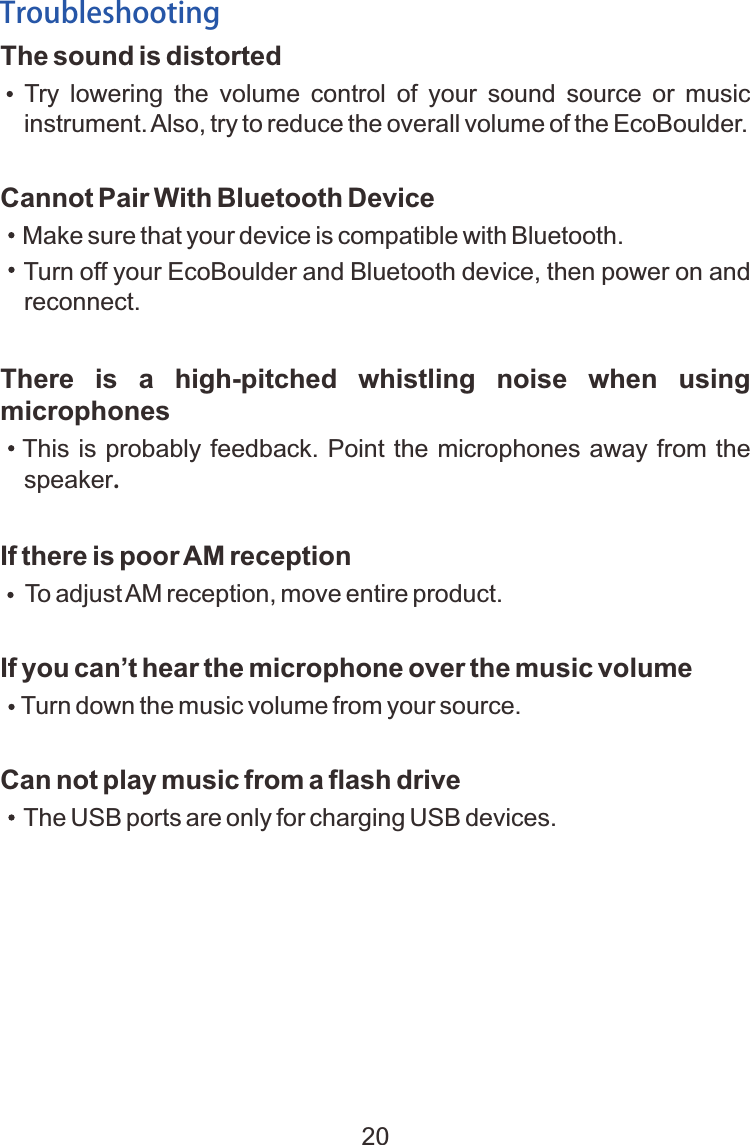 The sound is distorted    Try  lowering  the  volume  control  of  your  sound  source  or  music instrument. Also, try to reduce the overall volume of the EcoBoulder.Cannot Pair With Bluetooth Device Make sure that your device is compatible with Bluetooth. Turn off your EcoBoulder and Bluetooth device, then power on and   reconnect.There  is  a  high-pitched  whistling  noise  when  using microphones   This is probably feedback. Point the microphones away from the speaker.If there is poor AM reception    To adjust AM reception, move entire product.If you can&rsquo;t hear the microphone over the music volume     Turn down the music volume from your source.Can not play music from a flash drive    The USB ports are only for charging USB devices.Troubleshooting20