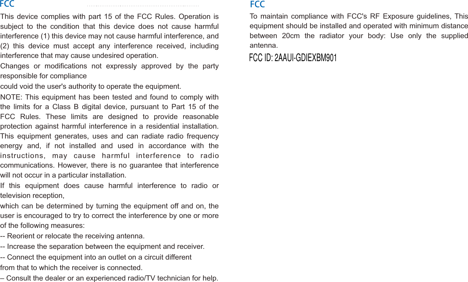 FCCThis  device  complies  with  part  15  of  the  FCC  Rules.  Operation  is subject  to  the  condition  that  this  device  does  not  cause  harmful interference (1) this device may not cause harmful interference, and (2)  this  device  must  accept  any  interference  received,  including interference that may cause undesired operation.Changes  or  modifications  not  expressly  approved  by  the  party responsible for compliancecould void the user's authority to operate the equipment.NOTE: This equipment  has  been tested  and found  to comply with the  limits  for  a  Class  B  digital  device,  pursuant  to  Part  15  of  the FCC  Rules.  These  limits  are  designed  to  provide  reasonable protection  against  harmful  interference  in  a  residential  installation. This  equipment  generates,  uses  and  can  radiate  radio  frequency energy  and,  if  not  installed  and  used  in  accordance  with  the instructions,  may  cause  harmful  interference  to  radio communications.  However,  there  is no guarantee  that  interference will not occur in a particular installation.If  this  equipment  does  cause  harmful  interference  to  radio  or television reception,which can be determined by turning the equipment off and on, the user is encouraged to try to correct the interference by one or more of the following measures:-- Reorient or relocate the receiving antenna.-- Increase the separation between the equipment and receiver.-- Connect the equipment into an outlet on a circuit differentfrom that to which the receiver is connected.&ndash; Consult the dealer or an experienced radio/TV technician for help.To  maintain  compliance  with  FCC's  RF  Exposure  guidelines,  This equipment should be installed and operated with minimum distance between  20cm  the  radiator  your  body:  Use  only  the  supplied antenna.FCCFCC ID: 2AAUI-GDIEXBM901