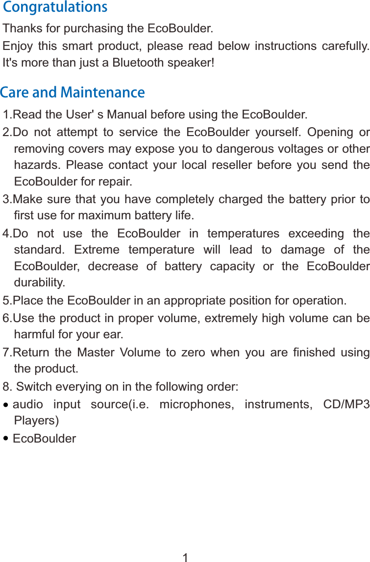 CongratulationsThanks for purchasing the EcoBoulder.  Enjoy  this  smart  product,  please  read  below  instructions  carefully.   It's more than just a Bluetooth speaker!Care and Maintenance1.Read the 2.Do  not  attempt  to  service  the  EcoBoulder  yourself.  Opening  or removing covers may expose you to dangerous voltages or other hazards.  Please  contact  your  local  reseller  before  you  send  the EcoBoulder for repair.3.Make sure that you have completely charged the battery prior to first use for maximum battery life.4.Do  not  use  the  EcoBoulder  in  temperatures  exceeding  the standard.  Extreme  temperature  will  lead  to  damage  of  the EcoBoulder,  decrease  of  battery  capacity  or  the  EcoBoulder durability.5.Place the EcoBoulder in an appropriate position for operation. 6.Use the product in proper volume, extremely high volume can be harmful for your ear.7.Return  the  Master  Volume  to  zero  when  you  are  finished  using the product.8. Switch everying on in the following order:  audio  input  source(i.e.  microphones,  instruments,  CD/MP3 Players)   EcoBoulderUser' s Manual before using the EcoBoulder.1&bull;&bull;