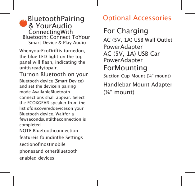3BluetoothPairing&amp; YourAudioConnectingWithBluetooth: Connect ToYourSmart Device &amp; Play AudioWhenyourEcoDriftis turnedon,the blue LED light on the toppanel will flash, indicating theunitisreadytopair.Turnon Bluetooth on yourBluetooth device (Smart Device)and set the devicein pairingmode.AvailableBluetoothconnections shall appear. Selectthe ECOXGEAR speaker from thelist ofdiscovereddeviceson yourBluetooth device. Waitfor afewsecondsuntiltheconnection iscompleted.NOTE:Bluetoothconnectionfeatureis foundinthe Settingssectionofmostmobilephonesand otherBluetoothenabled devices.Optional AccessoriesFor ChargingAC (5V, 1A) USB Wall OutletPowerAdapterAC (5V, 1A) USB CarPowerAdapterForMountingSuction Cup Mount (&frac14;&rdquo; mount)Handlebar Mount Adapter(&frac14;&ldquo; mount)