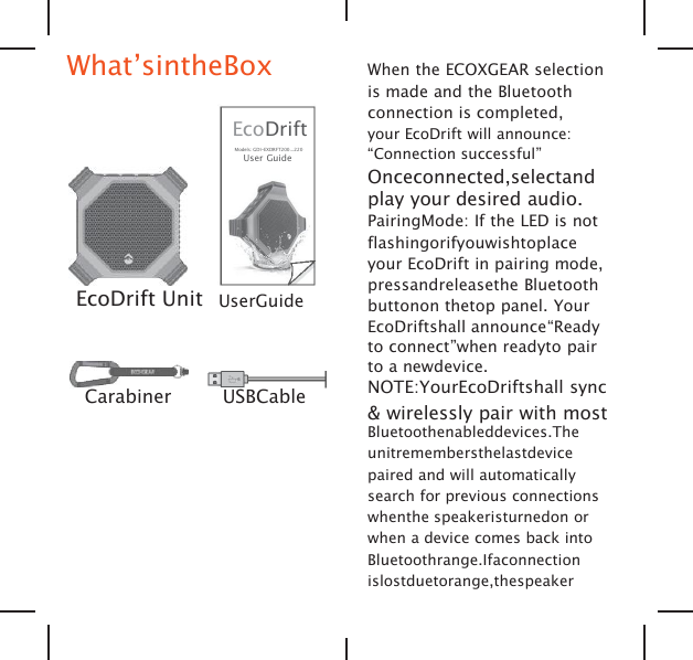 What&rsquo;sintheBoxEcoDriftModels: GDI-EXDRFT200...220User GuideEcoDrift Unit UserGuideCarabiner USBCableWhen the ECOXGEAR selectionis made and the Bluetoothconnection is completed,your EcoDrift will announce:&ldquo;Connection successful&rdquo;Onceconnected,selectandplay your desired audio.PairingMode: If the LED is notflashingorifyouwishtoplaceyour EcoDrift in pairing mode,pressandreleasethe Bluetoothbuttonon thetop panel. YourEcoDriftshall announce&ldquo;Readyto connect&rdquo;when readyto pairto a newdevice.NOTE:YourEcoDriftshall sync&amp; wirelessly pair with mostBluetoothenableddevices.Theunitremembersthelastdevicepaired and will automaticallysearch for previous connectionswhenthe speakeristurnedon orwhen a device comes back intoBluetoothrange.Ifaconnectionislostduetorange,thespeaker