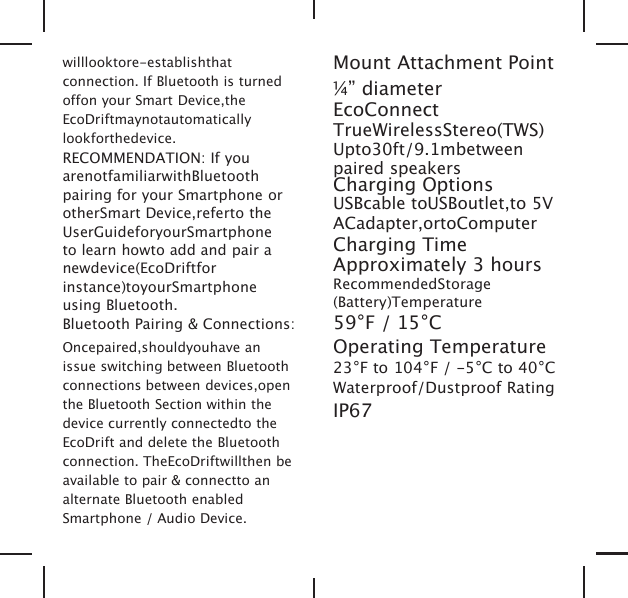 willlooktore-establishthatconnection. If Bluetooth is turnedoffon your Smart Device,theEcoDriftmaynotautomaticallylookforthedevice.RECOMMENDATION: If youarenotfamiliarwithBluetoothpairing for your Smartphone orotherSmart Device,referto theUserGuideforyourSmartphoneto learn howto add and pair anewdevice(EcoDriftforinstance)toyourSmartphoneusing Bluetooth.Bluetooth Pairing &amp; Connections:Oncepaired,shouldyouhave anissue switching between Bluetoothconnections between devices,openthe Bluetooth Section within thedevice currently connectedto theEcoDrift and delete the Bluetoothconnection. TheEcoDriftwillthen beavailable to pair &amp; connectto analternate Bluetooth enabledSmartphone / Audio Device.Mount Attachment Point&frac14;&rdquo; diameterEcoConnectTrueWirelessStereo(TWS)Upto30ft/9.1mbetweenpaired speakersCharging OptionsUSBcable toUSBoutlet,to 5VACadapter,ortoComputerCharging TimeApproximately 3 hoursRecommendedStorage(Battery)Temperature59&deg;F / 15&deg;COperating Temperature23&deg;F to 104&deg;F / -5&deg;C to 40&deg;CWaterproof/Dustproof RatingIP67