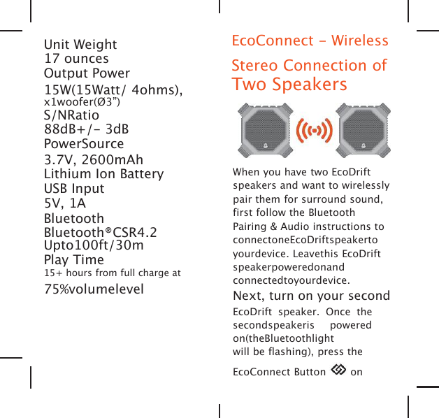 Unit Weight17 ouncesOutput Power15W(15Watt/ 4ohms),x1woofer(&Oslash;3&rdquo;)S/NRatio88dB+/- 3dBPowerSource3.7V, 2600mAhLithium Ion BatteryUSB Input5V, 1ABluetoothBluetooth&reg;CSR4.2Upto100ft/30mPlay Time15+ hours from full charge at75%volumelevelEcoConnect - WirelessStereo Connection ofTwo SpeakersWhen you have two EcoDriftspeakers and want to wirelesslypair them for surround sound,first follow the BluetoothPairing &amp; Audio instructions toconnectoneEcoDriftspeakertoyourdevice. Leavethis EcoDriftspeakerpoweredonandconnectedtoyourdevice.Next, turn on your secondEcoDrift speaker. Once thesecondspeakeris poweredon(theBluetoothlightwill be flashing), press theEcoConnect Button on