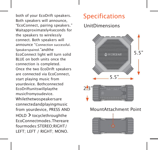 both of your EcoDrift speakers.Both speakers will announce,&ldquo;EcoConnect, pairing speakers.&rdquo;Waitapproximately4seconds forthe speakers to wirelesslyconnect. Both speakers willannounce &ldquo;Connection successful.Speakerspaired.&rdquo;andtheEcoConnect light will turn solidBLUE on both units once theconnection is completed.Once the two EcoDrift speakersare connected via EcoConnect,start playing music fromyourdevice. BothconnectedEcoDriftunitswillplaythemusicfromyoudevice.Whilethetwospeakersareconnectedandplayingmusicfrom yourdevice, PRESS ANDHOLD tocyclethroughtheEcoConnectmodes.Therearefourmodes:STEREO;RIGHT/LEFT; LEFT / RIGHT; MONO.SpecificationsUnitDimensions5.5&rdquo;5.5&rdquo;2.3&rdquo; POWER + CONNECTMountAttachment Point