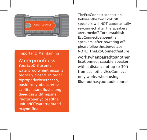 POWER+CONNECTImportant: MaintainingWaterproofnessYourEcoDriftisonlywaterproofwhenthecap isproperly closed. In ordertoproperlyclosethecap,pushfirmlytobesurethecapfitsflatandflushalongtheedgeswiththepanel.IfnotproperlyclosedtheunitisNOTwatertightandmaynotfloat.TheEcoConnectconnectionbetweenthe two EcoDriftspeakers will NOT automaticallyre-connect after the speakersareturnedoff.Tore-establishEcoConnectbetweenthespeakers, after powering off,pleasefollowtheabovesteps.NOTE: TheEcoConnectfeatureworkswhenpairedtoanotherEcoConnect capable speakerwith a distance of up to 30ftfromeachother.EcoConnectonly works when usingBluetoothasyouraudiosource.