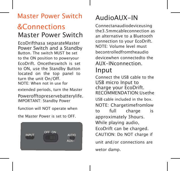 Master Power Switch&amp;ConnectionsMaster Power SwitchEcoDrifthasa separateMasterPower Switch and a StandbyButton. The switch MUST be setto the ON position to poweryourEcoDrift. Oncetheswitch is setto ON, use the Standby Buttonlocated on the top panel toturn the unit On/Off.NOTE: When not in use forextended periods, turn the MasterPowerofftopreservebatterylife.IMPORTANT: Standby Powerfunction will NOT operate whenthe Master Power is set to OFF.INPUTOFF ONAUDIOAUX-AudioAUX-INConnectanaudiodeviceusingthe3.5mmcableconnection asan alternative to a Bluetoothconnection to your EcoDrift.NOTE: Volume level mustbecontrolledfromtheaudiodevicewhen connectedto theAUX-INconnection.InputConnect the USB cable to theUSB micro Input tocharge your EcoDrift.RECOMMENDATION:UsetheUSB cable included in the box.NOTE: Chargetimefromlowto full charge isapproximately 3hours.While playing audio,EcoDrift can be charged.CAUTION: Do NOT charge ifunit and/or connections arewetor damp.