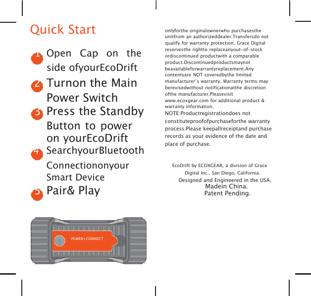 Quick Start1Open Cap on theside ofyourEcoDrift2Turnon the MainPower Switch3Press the StandbyButton to poweron yourEcoDrift4SearchyourBluetoothConnectiononyourSmart Device5Pair&amp; Playonlyforthe originalownerwho purchasestheunitfrom an authorizeddealer.Transfersdo notqualify for warranty protection. Grace Digitalreservesthe rightto replaceanyout-of-stockordiscontinued productwith a comparableproduct.Discontinuedproductsmaynotbeavailableforwarrantyreplacement.Anycontentsare NOT coveredbythe limitedmanufacturer&rsquo;s warranty. Warranty terms mayberevisedwithout notificationatthe discretionofthe manufacturer.Pleasevisitwww.ecoxgear.com for additional product &amp;warranty information.NOTE:Productregistrationdoes notconstituteproofofpurchaseforthe warrantyprocess.Please keepallreceiptand purchaserecords as your evidence of the date andplace of purchase.EcoDrift by ECOXGEAR, a division of GraceDigital Inc., San Diego, California.Designed and Engineered in the USA.Madein China.Patent Pending.POWER+CONNECT