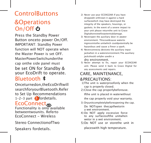 ControlButtons&amp;OperationsOn/OffPress the Standby PowerButton onceto power On/Off.IMPORTANT: Standby Powerfunction will NOT operate whenthe Master Power is set OFF.MasterPowerSwitchunderthecap onthe side panel mustbe set ON for Standby &amp;your EcoDrift to operate.BluetoothOnceturnedon,theEcoDriftwillsearchforyourBluetooth.Referto Set Up Recommendations1-2-3 part 3fordetails.EcoConnectFunctionality is only availablebetweentwounits. RefertoEcoConnect - WirelessStereo ConnectionofTwoSpeakers fordetails.2) Never use your ECOXGEAR if you havedroppedit orthrown it against a hardsurfacewhich may have destroyed theintegrity of the speakers, housings, orgaskets. In the event of a severe impact toyour unit please returnthe unit to GraceDigitaltoreviewforpotentialdamage.3) Neveropen the auxiliary door in awaterenvironment. Thiscouldcause watertoingressintothe unitwhich couldpotentially behazardous and cause a fireor a spark.4) Neverconnecta deviceto the auxiliary inputjackwhen in a waterenvironment.The auxiliaryjackshould onlybe usedin adry environment.5) Never attempt to fix, repair your ECOXGEARunit. Please send it back to Grace Digital forany assessments and repairs.CARE, MAINTENANCE,&amp;PRECAUTIONS:1)The unit is waterproofonly when thecap is properly closed.2) Close the cap properlybeforeuse.Ifthe unit is placed in waterwithoutthe cap properly void your warranty.3) Dryunitcompletelybeforeopening the cap.Do NOTopen thecapifwetorina wet environment.4) Do NOT apply excessive forceto any surfacesofthe unitwhenwetor in a wet environment.5) Do NOT use or storethe unit inplaceswith high temperature.
