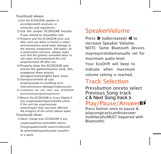 Youshould always1)Use the ECOXGEAR speaker inaccordancewith anymusic ornoiserules and regulations.2) Use the proper ECOXGEAR mountsif you intend to mountthe unit.3) Properly seal the ECOXGEAR prior andafter each use when in humid or waterenvironmentsto avoid water damage tothe internal components. Salt water/ airis particularly corrosive. Always makesure that the gaskets aresealed when insalt water environmentand the unitproperlyrinsed off after use.4) Properly clean the ECOXGEAR andensure the gasketshaveno sand, dirt,orwateron them priortostorageorremovingthe back cover.5) Storeyourunitwith all capsproperlysealed to avoidlong terminternalmoisture damageinsideyourunit.6) Completely dry and clean your ECOXGEARpriortoattemptingtochargetheunit.7) Return the ECOXGEAR to Grace Digital ifyou suspectwateringressintothe unitorif the unit has experiencedasevereimpact that may have affectedthe integrity of the unitto takeon water.Youshould never1) Never charge your ECOXGEAR if yoususpectwaterhas enteredthe device.Chargingadevicewith waterinsidecouldbe potentiallyhazardousand causefireor a spark.SpeakerVolumePress todecreaseor toincrease Speaker Volume.NOTE: Some Bluetooth devicesmayrequiretobemanually set formaximum audio level.Your EcoDrift will beep toindicate when maximumvolume setting is reached.Track SelectionPressbutton onceto selectPrevious Song track&amp; Next Song track .Play/Pause/AnswerPress button once to pause &amp;playsongtracksandtoanswermobilecalls(MUST bepaired withBluetooth).