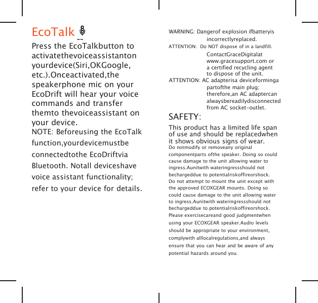EcoTalkPress the EcoTalkbutton toactivatethevoiceassistantonyourdevice(Siri,OKGoogle,etc.).Onceactivated,thespeakerphone mic on yourEcoDrift will hear your voicecommands and transferthemto thevoiceassistant onyour device.NOTE: Beforeusing the EcoTalkfunction,yourdevicemustbeconnectedtothe EcoDriftviaBluetooth. Notall deviceshavevoice assistant functionality;refer to your device for details.WARNING: Dangerof explosion ifbatteryisincorrectlyreplaced.ATTENTION: Do NOT dispose of in a landfill.ContactGraceDigitalatwww.gracesupport.com ora certified recycling agentto dispose of the unit.ATTENTION: AC adapterisa deviceformingapartofthe main plug;therefore,an AC adaptercanalwaysbereadilydisconnectedfrom AC socket-outlet.SAFETY:This product has a limited life spanof use and should be replacedwhenit shows obvious signs of wear.Do notmodify or removeany originalcomponentparts ofthe speaker. Doing so couldcause damage to the unit allowing water toingress.Aunitwith wateringressshould notbechargeddue to potentialriskoffireorshock.Do not attempt to mount the unit except withthe approved ECOXGEAR mounts. Doing socould cause damage to the unit allowing waterto ingress.Aunitwith wateringressshould notbechargeddue to potentialriskoffireorshock.Please exercisecareand good judgmentwhenusing your ECOXGEAR speaker.Audio levelsshould be appropriate to your environment,complywith alllocalregulations,and alwaysensure that you can hear and be aware of anypotential hazards around you.