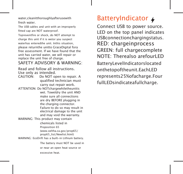 water,cleanitthoroughlyafterusewithfresh water.The USB cables and unit with an improperlyfitted cap are NOT waterproof.Topreventfire or shock, do NOT attempt tocharge this unit if it is wetor you suspectwaterhas enteredthe unit. Inthis situation,please returnthe unitto GraceDigital forafree assessment. If we have found that theunit has carried water, we will repair orreplace the unit free of charge.SAFETY ADVISORY &amp; WARNING:Read and follow all instructions.Use only as intended.CAUTION: Do NOT open to repair. Aqualified technician mustcarry out repair work.ATTENTION: Do NOTchargewhiletheunitiswet. Toweldry the unit ANDmake sure all connectionsare dry BEFORE plugging inthe charging connector.Failure to do so may result inelectrical damage to the unitand may void the warranty.WARNING: This product may containchemicals listed inProposition 65(www.oehha.ca.gov/prop65/prop65_list/Newlist.html)WARNING: EcoDrift has a built-in Lithium battery.The battery must NOT be used inor near an open heat source orexcessive heat.BatteryIndicatorConnect USB to power source.LED on the top panel indicatesUSBconnectionchargingstatus.RED: chargeinprocessGREEN: full chargecompleteNOTE: Therealso arefourLEDBatteryLevelIndicatorslocatedonthetopoftheunit.EachLEDrepresents25%ofacharge.FourfullLEDsindicateafullcharge.