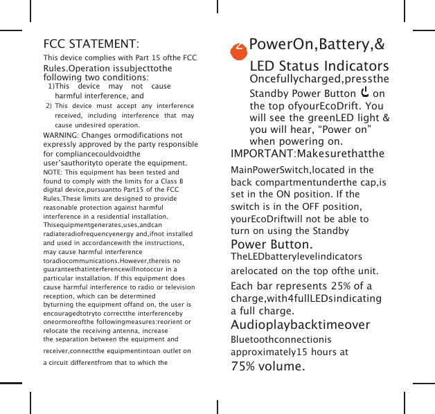 FCC STATEMENT:This device complies with Part 15 ofthe FCCRules.Operation issubjecttothefollowing two conditions:1)This device may not causeharmful interference, and2) This device must accept any interferencereceived, including interference that maycause undesired operation.WARNING: Changes ormodifications notexpressly approved by the party responsiblefor compliancecouldvoidtheuser&rsquo;sauthorityto operate the equipment.NOTE: This equipment has been tested andfound to comply with the limits for a Class Bdigital device,pursuantto Part15 of the FCCRules.These limits are designed to providereasonable protection against harmfulinterference in a residential installation.Thisequipmentgenerates,uses,andcanradiateradiofrequencyenergy and,ifnot installedand used in accordancewith the instructions,may cause harmful interferencetoradiocommunications.However,thereis noguaranteethatinterferencewillnotoccur in aparticular installation. If this equipment doescause harmful interference to radio or televisionreception, which can be determinedbyturning the equipment offand on, the user isencouragedtotryto correctthe interferencebyoneormoreofthe followingmeasures:reorient orrelocate the receiving antenna, increasethe separation between the equipment andreceiver,connectthe equipmentintoan outlet ona circuit differentfrom that to which the2PowerOn,Battery,&amp;LED Status IndicatorsOncefullycharged,presstheStandby Power Button onthe top ofyourEcoDrift. Youwill see the greenLED light &amp;you will hear, &ldquo;Power on&rdquo;when powering on.IMPORTANT:MakesurethattheMainPowerSwitch,located in theback compartmentunderthe cap,isset in the ON position. If theswitch is in the OFF position,yourEcoDriftwill not be able toturn on using the StandbyPower Button.TheLEDbatterylevelindicatorsarelocated on the top ofthe unit.Each bar represents 25% of acharge,with4fullLEDsindicatinga full charge.AudioplaybacktimeoverBluetoothconnectionisapproximately15 hours at75% volume.